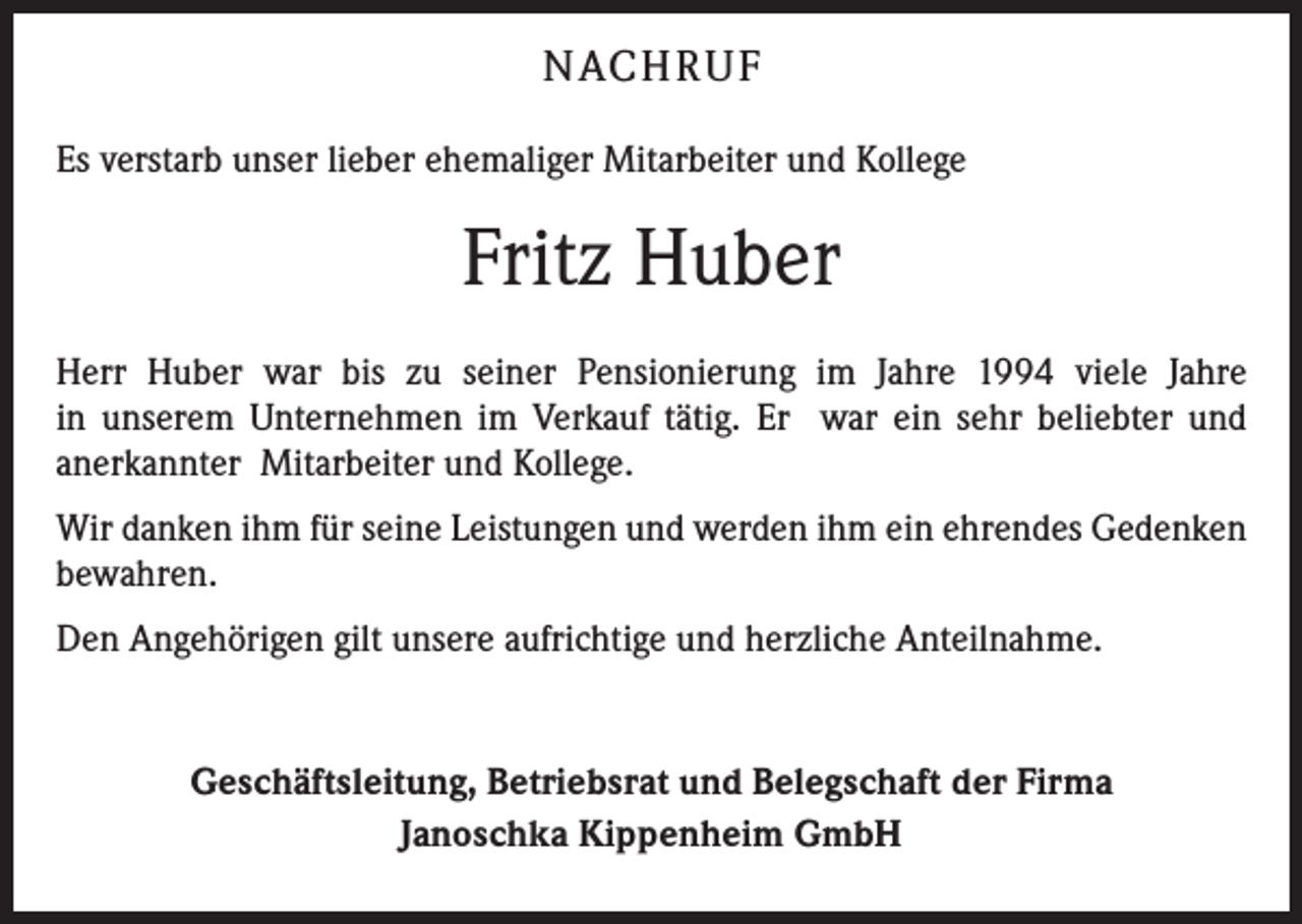 <p>NACH R U F<br />Es verstarb unser lieber ehemaliger Mitarbeiter und Kollege</p><p>Fritz Huber<br />Herr Huber war bis zu seiner Pensionierung im Jahre 1994 viele Jahre<br />in ­unserem ­Unternehmen im Verkauf tätig. Er war ein sehr beliebter und<br />­anerkannter Mitarbeiter und Kollege.<br />Wir danken ihm für seine Leistungen und werden ihm ein ehrendes Gedenken<br />bewahren.<br />Den Angehörigen gilt unsere aufrichtige und herzliche Anteilnahme.</p><p>Geschäftsleitung, Betriebsrat und Belegschaft der Firma<br />Janoschka Kippenheim GmbH</p>