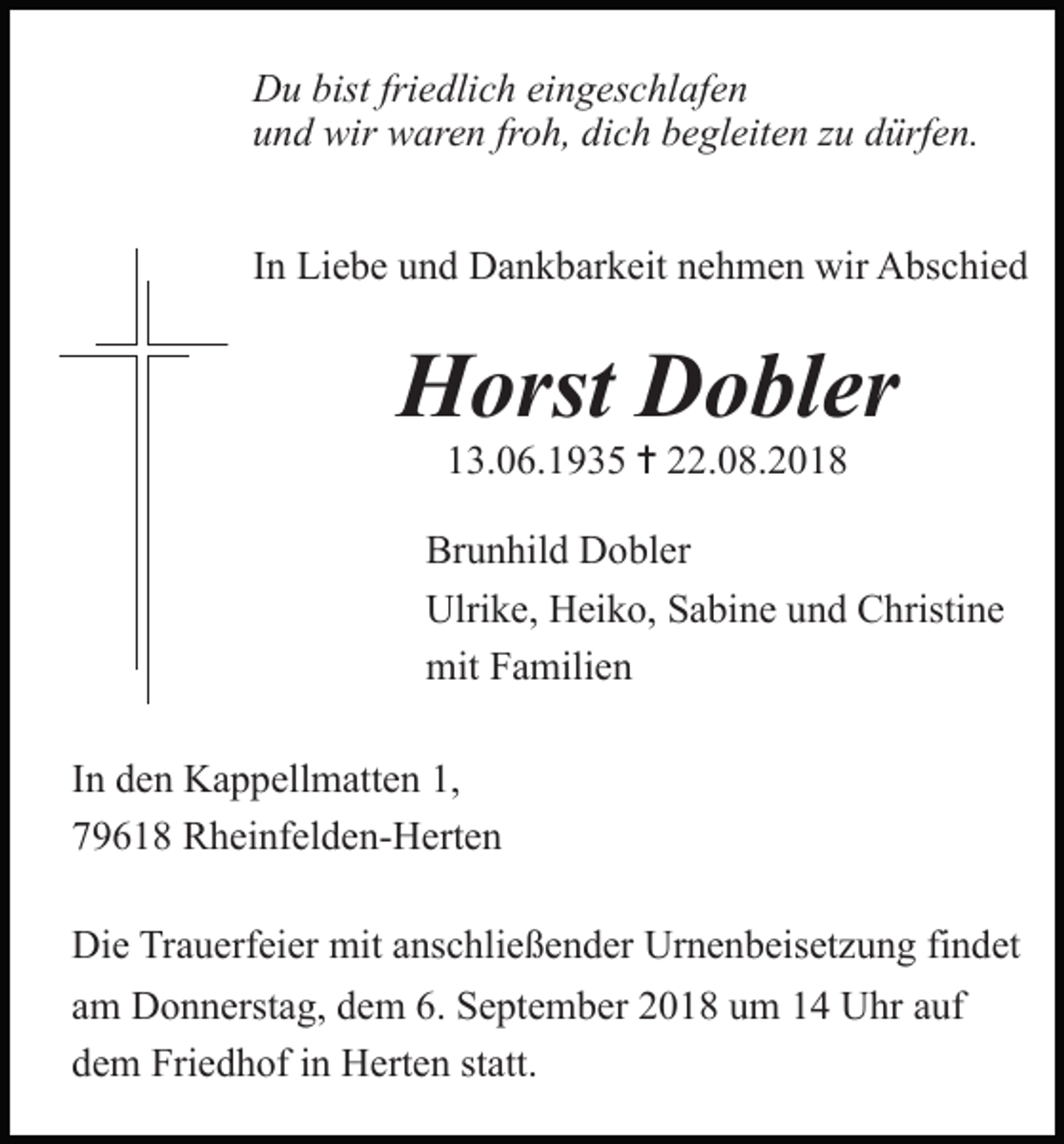 <p>Du bist friedlich eingeschlafen<br />und wir waren froh, dich begleiten zu dürfen.<br />In Liebe und Dankbarkeit nehmen wir Abschied</p><p>Horst Dobler<br />13.06.1935 ✝ 22.08.2018<br />Brunhild Dobler<br />Ulrike, Heiko, Sabine und Christine<br />mit Familien<br />Tod001.eps<br />Tod002.eps<br />In<br />den Kappellmatten<br />1,<br />79618 Rheinfelden-Herten</p><p>Tod003.eps</p><p>Tod004</p><p>Die Trauerfeier mit anschließender Urnenbeisetzung findet<br />am Donnerstag, dem 6. September 2018 um 14 Uhr auf<br />dem Friedhof in Herten statt.</p>