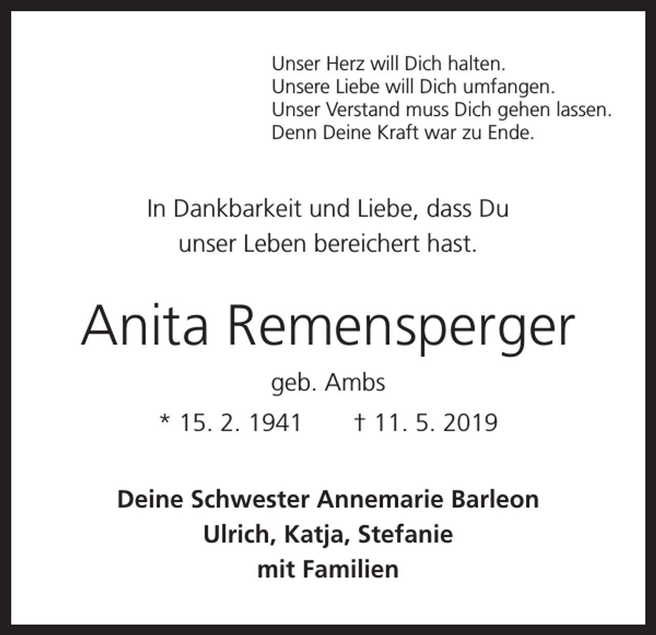 <p>Unser Herz will Dich halten.<br />Unsere Liebe will Dich umfangen.<br />Unser Verstand muss Dich gehen lassen.<br />Denn Deine Kraft war zu Ende.</p><p>In Dankbarkeit und Liebe, dass Du<br />unser Leben bereichert hast.</p><p>Anita Remensperger<br />geb. Ambs<br />* 15. 2. 1941 † 11. 5. 2019<br />Deine Schwester Annemarie Barleon<br />Ulrich, Katja, Stefanie<br />mit Familien</p>