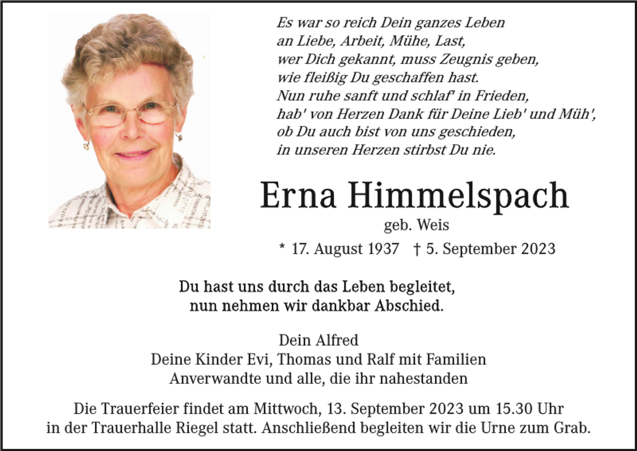 <p>Es war so reich Dein ganzes Leben<br />an Liebe, Arbeit, Mühe, Last,<br />wer Dich gekannt, muss Zeugnis geben,<br />wie fleißig Du geschaffen hast.<br />Nun ruhe sanft und schlaf' in Frieden,<br />hab' von Herzen Dank für Deine Lieb' und Müh',<br />ob Du auch bist von uns geschieden,<br />in unseren Herzen stirbst Du nie.</p><p>geb. Weis<br />* 17. August 1937 † 5. September 2023</p><p>Dein Alfred<br />Deine Kinder Evi, Thomas und Ralf mit Familien<br />Anverwandte und alle, die ihr nahestanden<br />Die Trauerfeier findet am Mittwoch, 13. September 2023 um 15.30 Uhr<br />in der Trauerhalle Riegel statt. Anschließend begleiten wir die Urne zum Grab.</p>