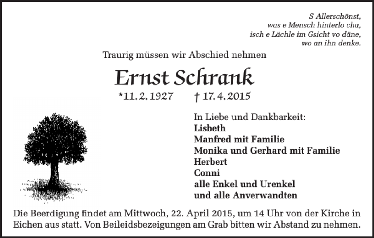 <p>S Allerschönst,<br />was e Mensch hinterlo cha,<br />isch e Lächle im Gsicht vo däne,<br />wo an ihn denke.</p><p>Traurig müssen wir Abschied nehmen</p><p>Ernst Schrank<br />*11. 2. 1927</p><p>† 17. 4. 2015</p><p>In Liebe und Dankbarkeit:<br />Lisbeth<br />Manfred mit Familie<br />Monika und Gerhard mit Familie<br />Herbert<br />Conni<br />alle Enkel und Urenkel<br />und alle Anverwandten<br />Die Beerdigung findet am Mittwoch, 22. April 2015, um 14 Uhr von der Kirche in<br />Eichen aus statt. Von Beileidsbezeigungen am Grab bitten wir Abstand zu nehmen.</p>