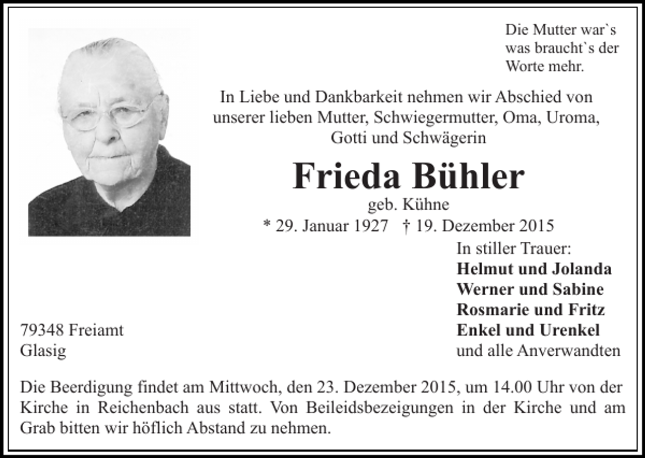 <p>Die Mutter war`s<br />was braucht`s der<br />Worte mehr.</p><p>In Liebe und Dankbarkeit nehmen wir Abschied von<br />unserer lieben Mutter, Schwiegermutter, Oma, Uroma,<br />Gotti und Schwägerin</p><p>Frieda Bühler</p><p>79348 Freiamt<br />Glasig</p><p>geb. Kühne<br />* 29. Januar 1927 † 19. Dezember 2015<br />In stiller Trauer:<br />Helmut und Jolanda<br />Werner und Sabine<br />Rosmarie und Fritz<br />Enkel und Urenkel<br />und alle Anverwandten</p><p>Die Beerdigung findet am Mittwoch, den 23. Dezember 2015, um 14.00 Uhr von der<br />Kirche in Reichenbach aus statt. Von Beileidsbezeigungen in der Kirche und am<br />Grab bitten wir höflich Abstand zu nehmen.</p>