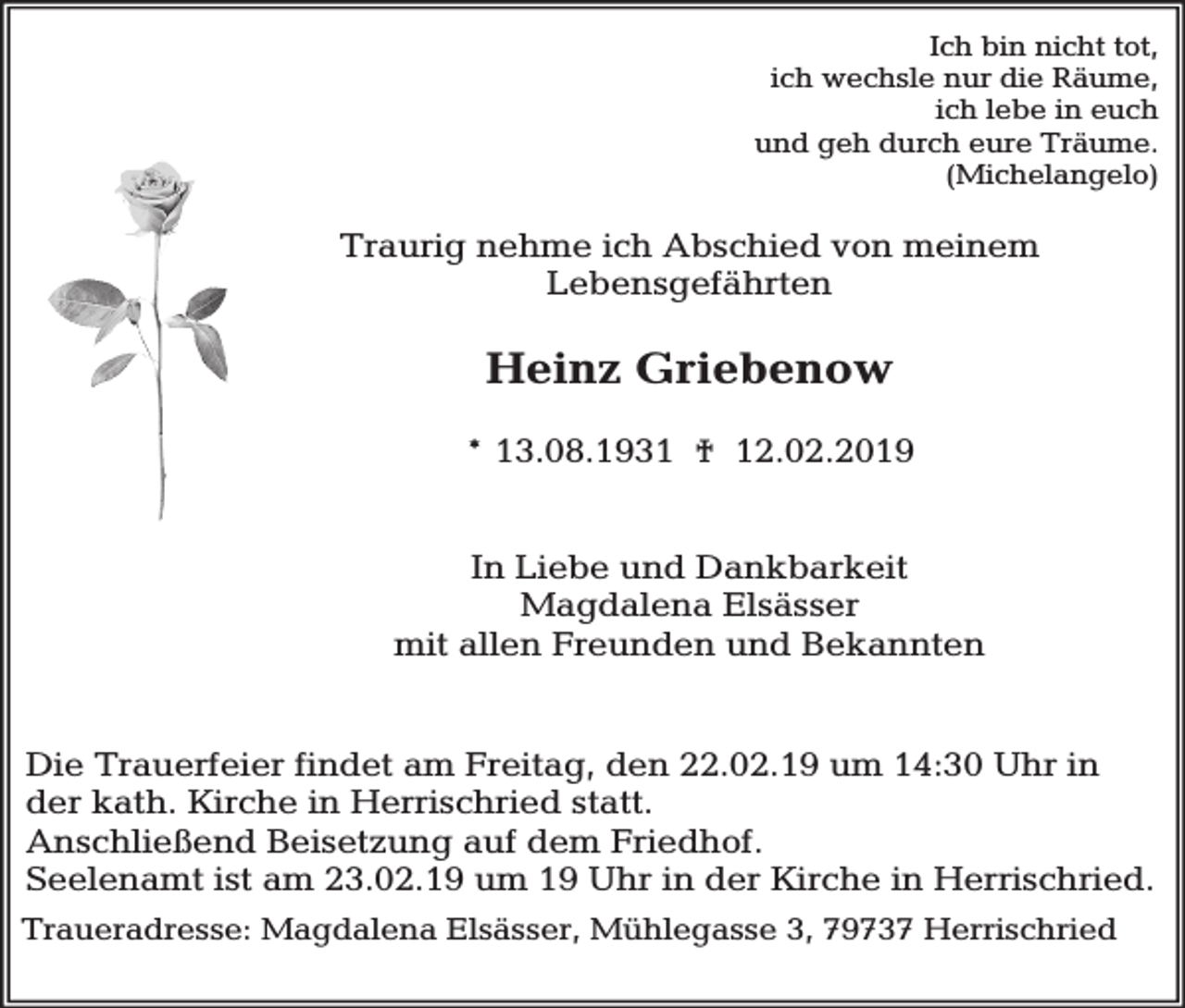 <p>Ich bin nicht tot,<br />ich wechsle nur die Räume,<br />ich lebe in euch<br />und geh durch eure Träume.<br />(Michelangelo)</p><p>Traurig nehme ich Abschied von meinem<br />Lebensgefährten</p><p>Heinz Griebenow<br />* 13.08.1931 † 12.02.2019<br />In Liebe und Dankbarkeit<br />Magdalena Elsässer<br />mit allen Freunden und Bekannten<br />Die Trauerfeier findet am Freitag, den 22.02.19 um 14:30 Uhr in<br />der kath. Kirche in Herrischried statt.<br />Anschließend Beisetzung auf dem Friedhof.<br />Seelenamt ist am 23.02.19 um 19 Uhr in der Kirche in Herrischried.<br />Traueradresse: Magdalena Elsässer, Mühlegasse 3, 79737 Herrischried</p>