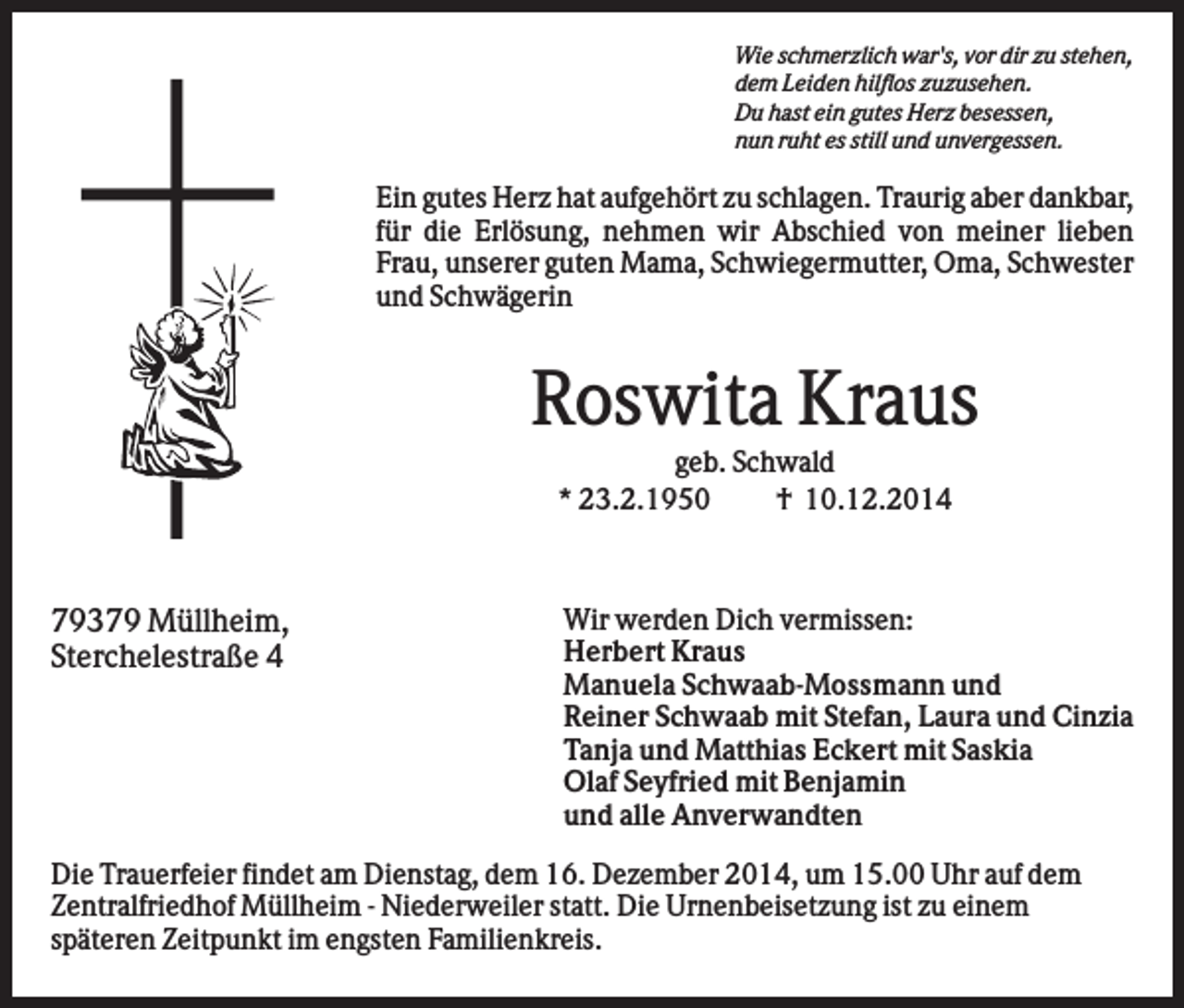<p>Wie schmerzlich war's, vor dir zu stehen,<br />dem Leiden hilflos zuzusehen.<br />Du hast ein gutes Herz besessen,<br />nun ruht es still und unvergessen.</p><p>Ein gutes Herz hat aufgehört zu schlagen. Traurig aber dankbar,<br />für die Erlösung, nehmen wir Abschied von meiner lieben<br />Frau, unserer guten Mama, Schwiegermutter, Oma, Schwester<br />und Schwägerin</p><p>Roswita Kraus<br />geb. Schwald<br />* 23.2.1950<br />† 10.12.2014</p><p>79379 Müllheim,<br />Sterchelestraße 4</p><p>Wir werden Dich vermissen:<br />Herbert Kraus<br />Manuela Schwaab-Mossmann und<br />Reiner Schwaab mit Stefan, Laura und Cinzia<br />Tanja und Matthias Eckert mit Saskia<br />Olaf Seyfried mit Benjamin<br />und alle Anverwandten</p><p>Die Trauerfeier findet am Dienstag, dem 16. Dezember 2014, um 15.00 Uhr auf dem<br />Zentralfriedhof Müllheim - Niederweiler statt. Die Urnenbeisetzung ist zu einem<br />späteren Zeitpunkt im engsten Familienkreis.</p>