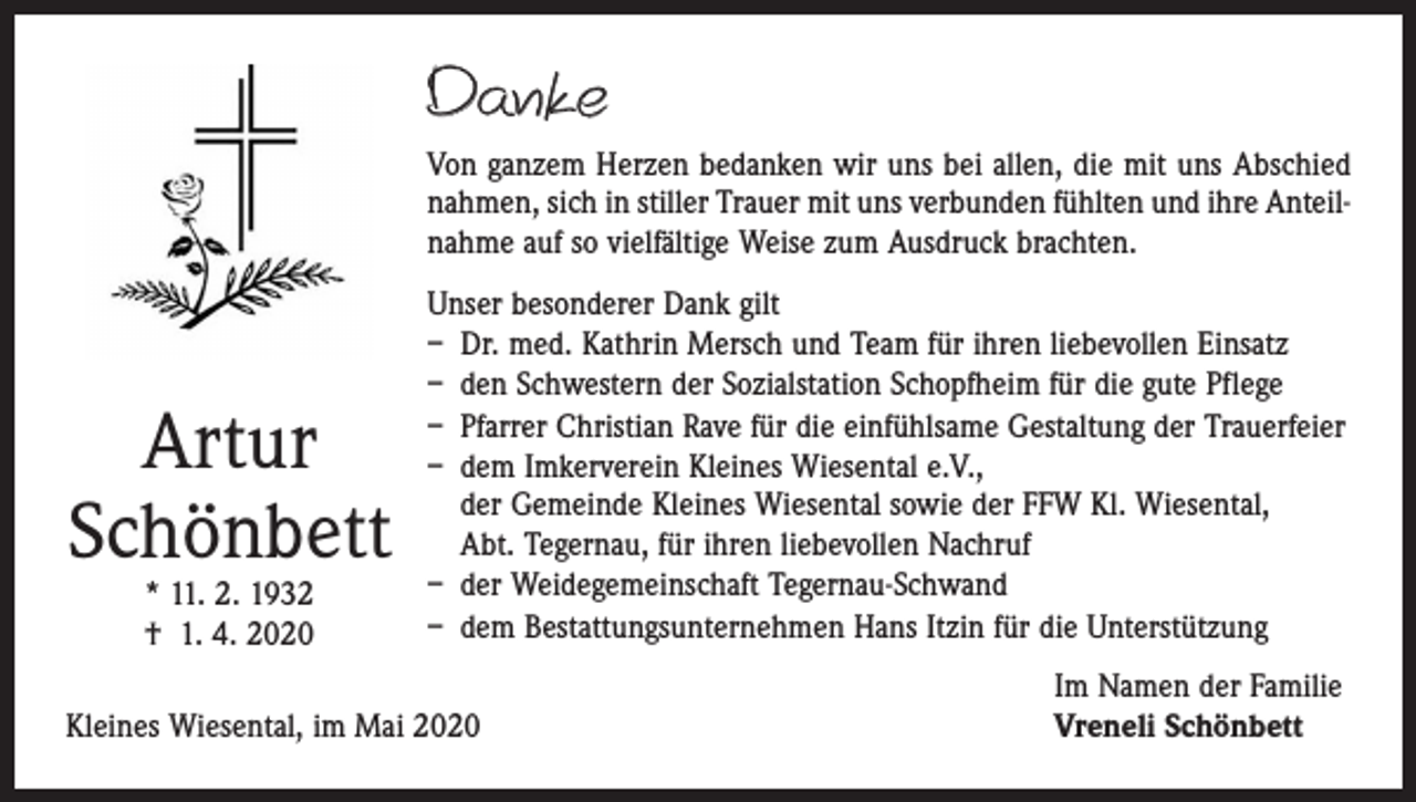 <p>Danke<br />Von ganzem Herzen bedanken wir uns bei allen, die mit uns Abschied<br />­nahmen, sich in stiller Trauer mit uns verbunden fühlten und ihre Anteil­<br />nahme auf so vielfältige Weise zum Ausdruck brachten.</p><p>Artur<br />Schönbett<br />* 11. 2. 1932<br />† 1. 4. 2020</p><p>Unser besonderer Dank gilt<br />– Dr. med. Kathrin Mersch und Team für ihren liebevollen Einsatz<br />– den Schwestern der Sozialstation Schopfheim für die gute Pflege<br />– Pfarrer Christian Rave für die einfühlsame Gestaltung der Trauerfeier<br />– dem Imkerverein Kleines Wiesental e.V.,<br />der Gemeinde Kleines Wiesental sowie der FFW Kl. Wiesental,<br />Abt. Tegernau, für ihren liebevollen Nachruf<br />– der Weidegemeinschaft Tegernau-Schwand<br />– dem Bestattungsunternehmen Hans Itzin für die Unterstützung</p><p>Kleines Wiesental, im Mai 2020</p><p>Im Namen der Familie<br />Vreneli Schönbett</p>