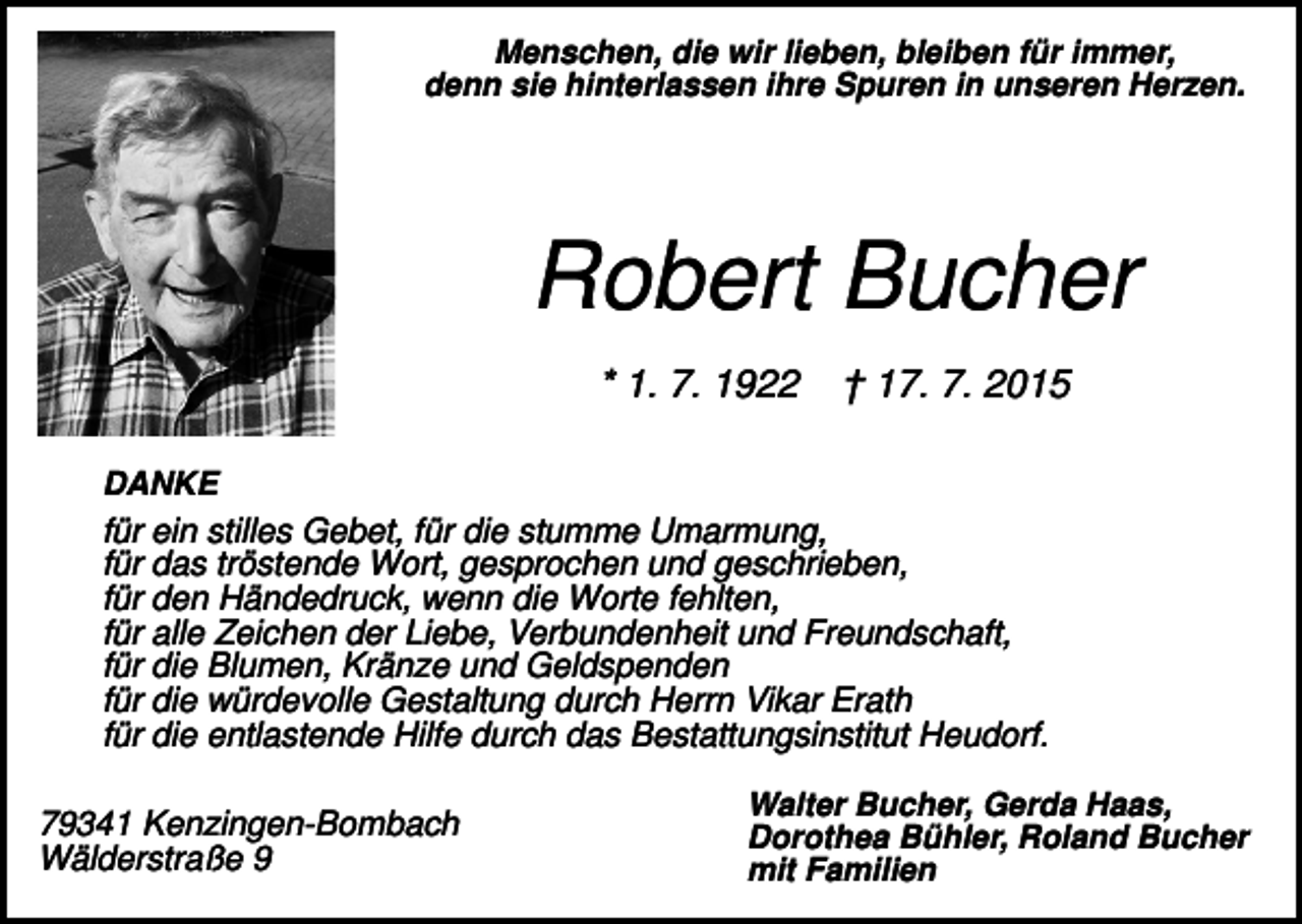 <p>Menschen, die wir lieben, bleiben für immer,<br />denn sie hinterlassen ihre Spuren in unseren Herzen.</p><p>Robert Bucher<br />* 1. 7. 1922</p><p>† 17. 7. 2015</p><p>DANKE</p><p>für ein stilles Gebet, für die stumme Umarmung,<br />für das tröstende Wort, gesprochen und geschrieben,<br />für den Händedruck, wenn die Worte fehlten,<br />für alle Zeichen der Liebe, Verbundenheit und Freundschaft,<br />für die Blumen, Kränze und Geldspenden<br />für die würdevolle Gestaltung durch Herrn Vikar Erath<br />für die entlastende Hilfe durch das Bestattungsinstitut Heudorf.<br />79341 Kenzingen-Bombach<br />Wälderstraße 9</p><p>Walter Bucher, Gerda Haas,<br />Dorothea Bühler, Roland Bucher<br />mit Familien</p>