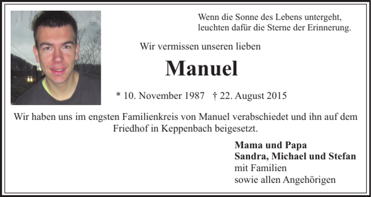 <p>Wenn die Sonne des Lebens untergeht,<br />leuchten dafür die Sterne der Erinnerung.</p><p>Wir vermissen unseren lieben</p><p>Manuel<br />* 10. November 1987 † 22. August 2015<br />Wir haben uns im engsten Familienkreis von Manuel verabschiedet und ihn auf dem<br />Friedhof in Keppenbach beigesetzt.<br />Mama und Papa<br />Sandra, Michael und Stefan<br />mit Familien<br />sowie allen Angehörigen</p>