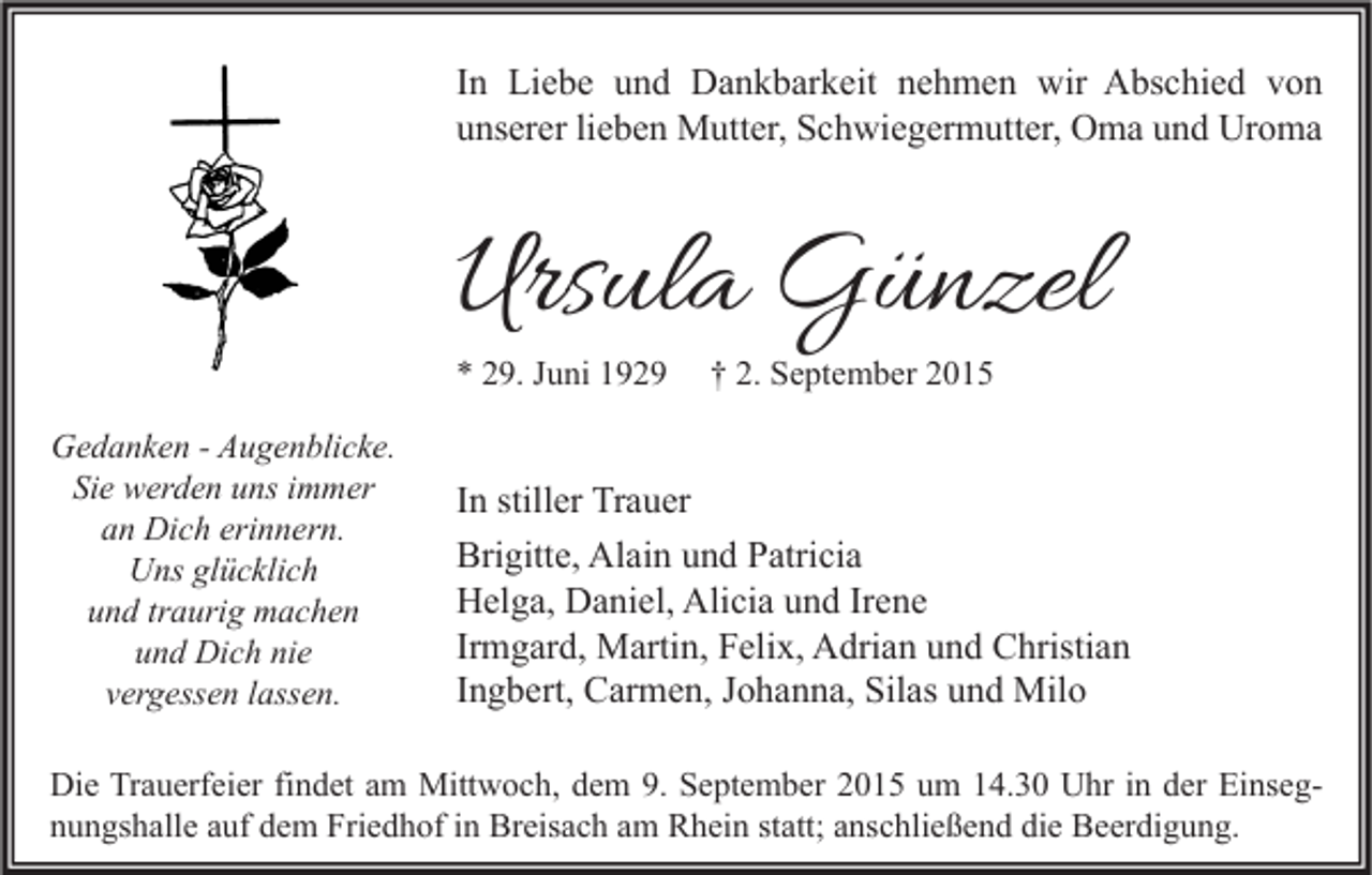 <p>In Liebe und Dankbarkeit nehmen wir Abschied von<br />unserer lieben Mutter, Schwiegermutter, Oma und Uroma</p><p>Ursula Günzel<br />* 29. Juni 1929<br />Gedanken - Augenblicke.<br />Sie werden uns immer<br />an Dich erinnern.<br />Uns glücklich<br />und traurig machen<br />und Dich nie<br />vergessen lassen.</p><p>† 2. September 2015</p><p>In stiller Trauer<br />Brigitte, Alain und Patricia<br />Helga, Daniel, Alicia und Irene<br />Irmgard, Martin, Felix, Adrian und Christian<br />Ingbert, Carmen, Johanna, Silas und Milo</p><p>Die Trauerfeier findet am Mittwoch, dem 9. September 2015 um 14.30 Uhr in der Einsegnungshalle auf dem Friedhof in Breisach am Rhein statt; anschließend die Beerdigung.</p>
