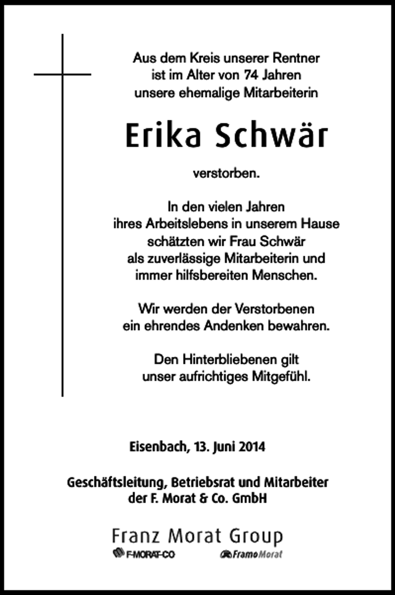 <p>Aus dem Kreis unserer Rentner<br />ist im Alter von 74 Jahren<br />unsere ehemalige Mitarbeiterin</p><p>Erika Schwär<br />verstorben.<br />In den vielen Jahren<br />ihres Arbeitslebens in unserem Hause<br />schätzten wir Frau Schwär<br />als zuverlässige Mitarbeiterin und<br />immer hilfsbereiten Menschen.<br />Wir werden der Verstorbenen<br />ein ehrendes Andenken bewahren.<br />Den Hinterbliebenen gilt<br />unser aufrichtiges Mitgefühl.</p><p>Eisenbach, 13. Juni 2014<br />Geschäftsleitung, Betriebsrat und Mitarbeiter<br />der F. Morat &amp; Co. GmbH</p>