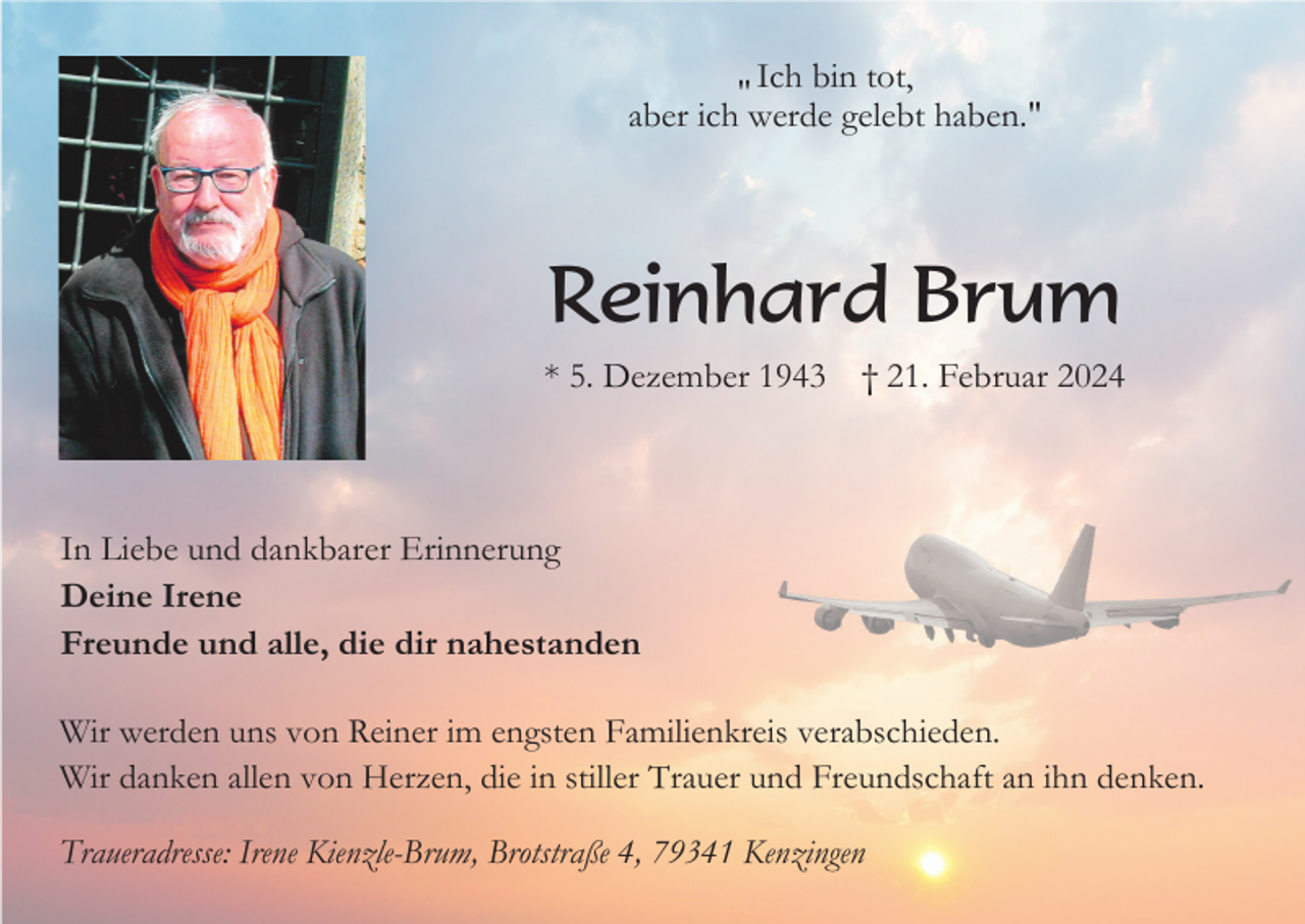 <p>Ich bin tot,<br />"<br />aber ich werde gelebt haben."</p><p>Reinhard Brum<br />* 5. Dezember 1943</p><p>† 21. Februar 2024</p><p>In Liebe und dankbarer Erinnerung<br />Deine Irene<br />Freunde und alle, die dir nahestanden<br />Wir werden uns von Reiner im engsten Familienkreis verabschieden.<br />Wir danken allen von Herzen, die in stiller Trauer und Freundschaft an ihn denken.<br />Traueradresse: Irene Kienzle-Brum, Brotstraße 4, 79341 Kenzingen</p>