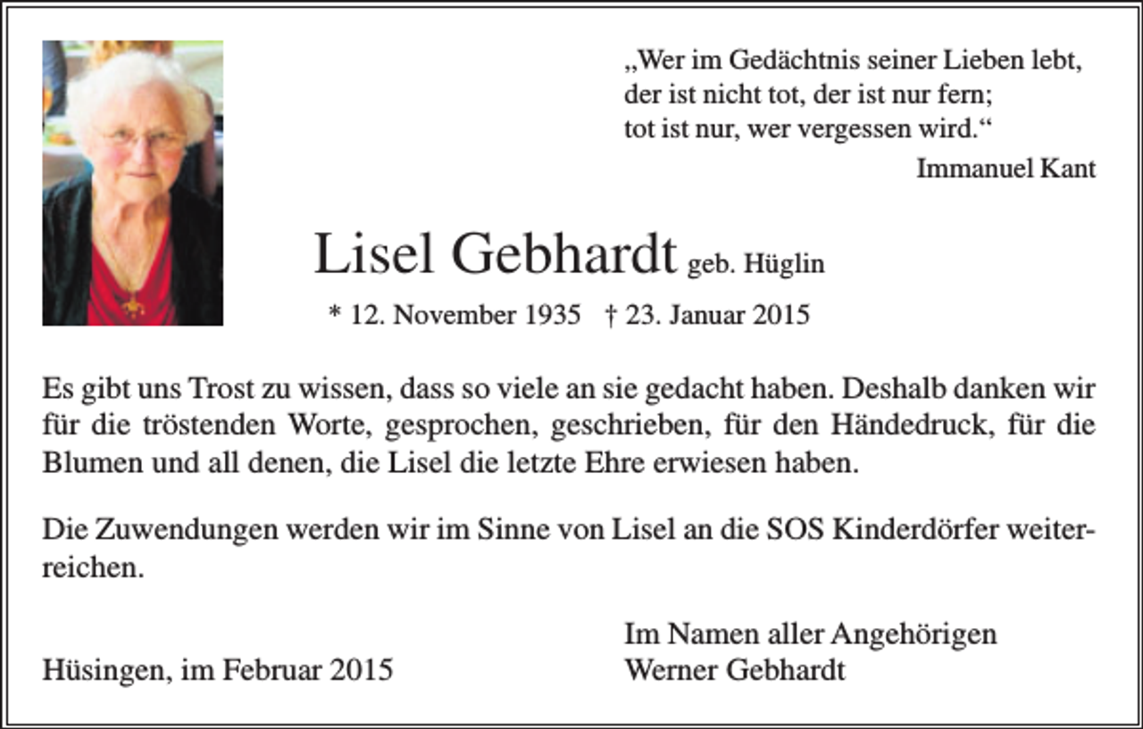 <p>„Wer im Gedächtnis seiner Lieben lebt,<br />der ist nicht tot, der ist nur fern;<br />tot ist nur, wer vergessen wird.“<br />Immanuel Kant</p><p>Lisel Gebhardt geb. Hüglin<br />* 12. November 1935 † 23. Januar 2015</p><p>Es gibt uns Trost zu wissen, dass so viele an sie gedacht haben. Deshalb danken wir<br />für die tröstenden Worte, gesprochen, geschrieben, für den Händedruck, für die<br />Blumen und all denen, die Lisel die letzte Ehre erwiesen haben.<br />Die Zuwendungen werden wir im Sinne von Lisel an die SOS Kinderdörfer weiterreichen.<br />Hüsingen, im Februar 2015</p><p>Im Namen aller Angehörigen<br />Werner Gebhardt</p>
