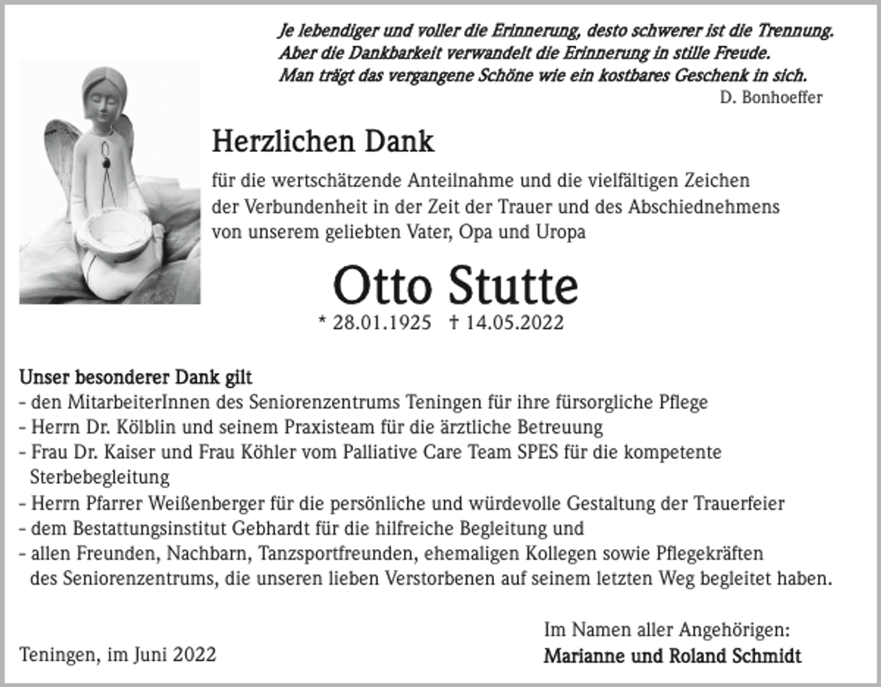 <p>D. Bonhoeffer</p><p>für die wertschätzende Anteilnahme und die vielfältigen Zeichen<br />der Verbundenheit in der Zeit der Trauer und des Abschiednehmens<br />von unserem geliebten Vater, Opa und Uropa</p><p>* 28.01.1925 † 14.05.2022</p><p>- den MitarbeiterInnen des Seniorenzentrums Teningen für ihre fürsorgliche Pﬂege<br />- Herrn Dr. Kölblin und seinem Praxisteam für die ärztliche Betreuung<br />- Frau Dr. Kaiser und Frau Köhler vom Palliative Care Team SPES für die kompetente<br />Sterbebegleitung<br />- Herrn Pfarrer Weißenberger für die persönliche und würdevolle Gestaltung der Trauerfeier<br />- dem Bestattungsinstitut Gebhardt für die hilfreiche Begleitung und<br />- allen Freunden, Nachbarn, Tanzsportfreunden, ehemaligen Kollegen sowie Pﬂegekräften<br />des Seniorenzentrums, die unseren lieben Verstorbenen auf seinem letzten Weg begleitet haben.<br />Im Namen aller Angehörigen:<br />Teningen, im Juni 2022</p>