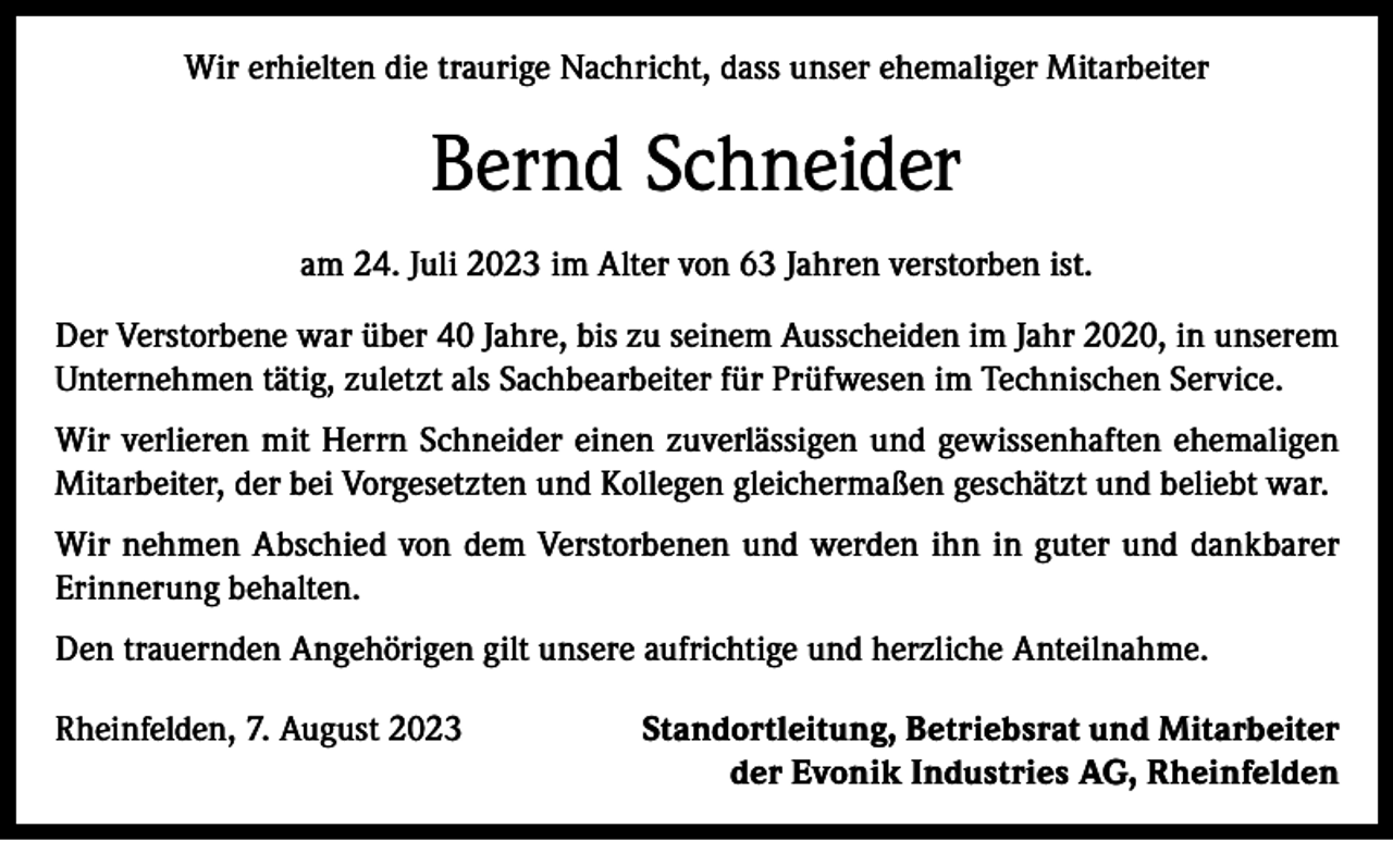 <p>Wir erhielten die traurige Nachricht, dass unser ehemaliger Mitarbeiter</p><p>Bernd Schneider<br />am 24. Juli 2023 im Alter von 63 Jahren verstorben ist.<br />Der Verstorbene war über 40 Jahre, bis zu seinem Ausscheiden im Jahr 2020, in unserem<br />Unternehmen tätig, zuletzt als Sachbearbeiter für Prüfwesen im Technischen Service.<br />Wir verlieren mit Herrn Schneider einen zuverlässigen und gewissenhaften ehemaligen<br />­Mitarbeiter, der bei Vorgesetzten und Kollegen gleichermaßen geschätzt und beliebt war.<br />Wir nehmen Abschied von dem Verstorbenen und werden ihn in guter und dankbarer<br />Erinnerung behalten.<br />Den trauernden Angehörigen gilt unsere aufrichtige und herzliche Anteilnahme.<br />Rheinfelden, 7. August 2023</p><p>Standortleitung, Betriebsrat und Mitarbeiter<br />der Evonik Industries AG, Rheinfelden</p>