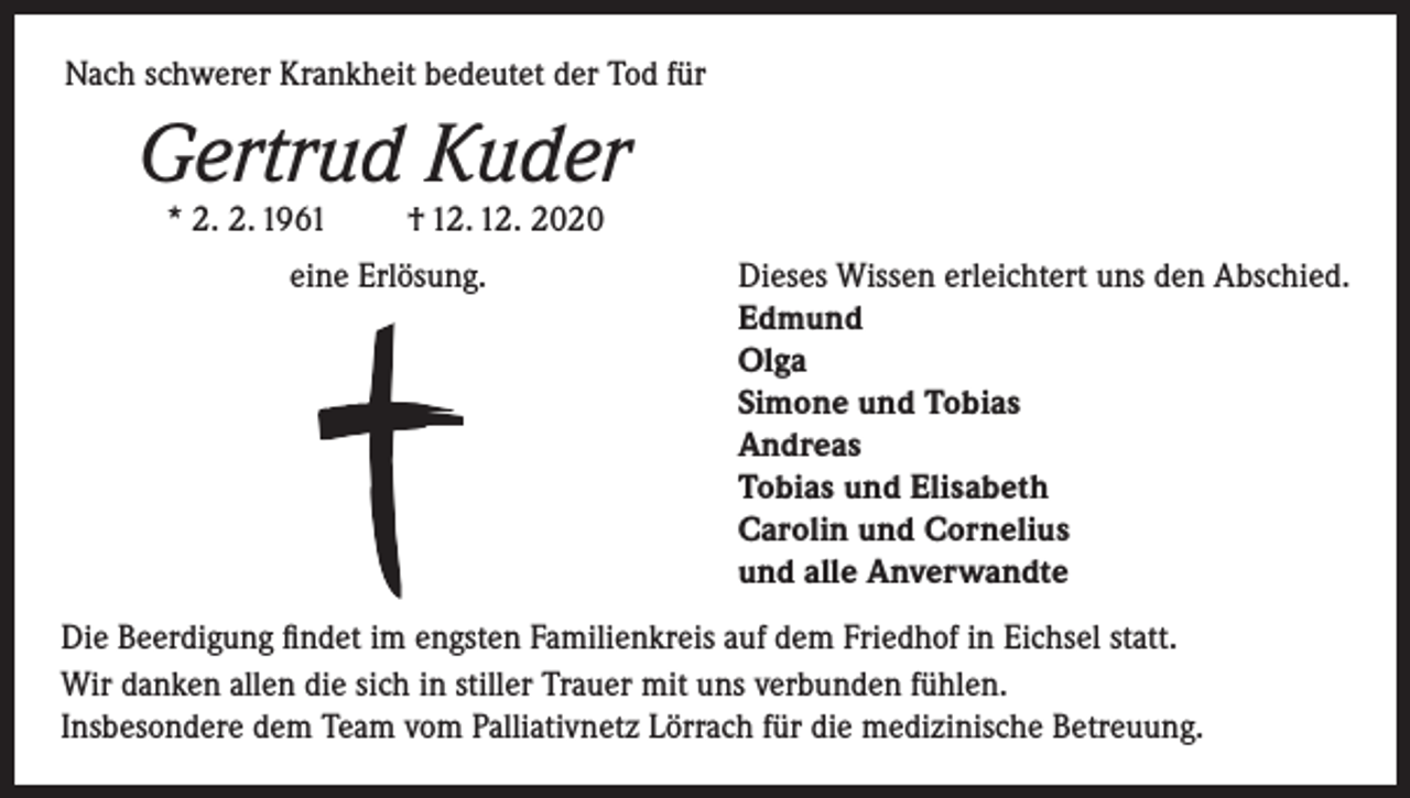 <p>Nach schwerer Krankheit bedeutet der Tod für</p><p>Gertrud Kuder<br />* 2. 2. 1961</p><p>† 12. 12. 2020</p><p>eine Erlösung. Dieses Wissen erleichtert uns den Abschied.<br />Edmund<br />Olga<br />Simone und Tobias<br />Andreas<br />Tobias und Elisabeth<br />Carolin und Cornelius<br />und alle Anverwandte<br />Die Beerdigung findet im engsten Familienkreis auf dem Friedhof in Eichsel statt.<br />Wir danken allen die sich in stiller Trauer mit uns verbunden fühlen.<br />Insbesondere dem Team vom Palliativnetz Lörrach für die medizinische Betreuung.</p>