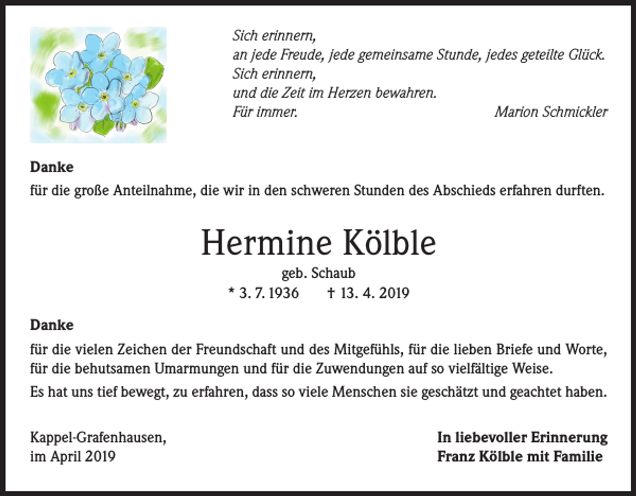 <p>Sich erinnern,<br />an jede Freude, jede gemeinsame Stunde, jedes geteilte Glück.<br />Sich erinnern,<br />und die Zeit im Herzen bewahren.<br />Für immer.<br />Marion Schmickler<br />Danke<br />für die große Anteilnahme, die wir in den schweren Stunden des Abschieds erfahren durften.</p><p>Hermine Kölble<br />geb. Schaub<br />* 3. 7. 1936<br />† 13. 4. 2019</p><p>Danke<br />für die vielen Zeichen der Freundschaft und des Mitgefühls, für die lieben Briefe und Worte,<br />für die behutsamen Umarmungen und für die Zuwendungen auf so vielfältige Weise.<br />Es hat uns tief bewegt, zu erfahren, dass so viele Menschen sie geschätzt und geachtet haben.<br />Kappel-Grafenhausen,<br />im April 2019</p><p>In liebevoller Erinnerung<br />Franz Kölble mit Familie</p>