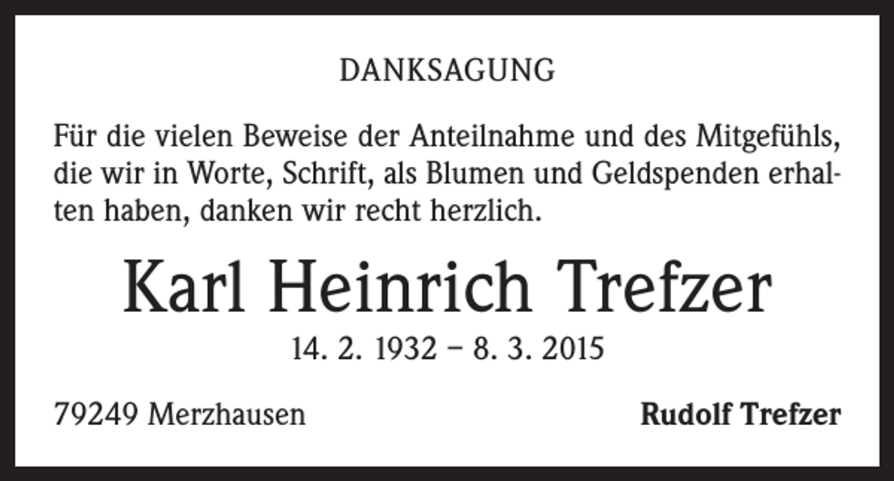 <p>DANKSAGUNG<br />Für die vielen Beweise der Anteilnahme und des Mitgefühls,<br />die wir in Worte, Schrift, als Blumen und Geldspenden erhalten haben, danken wir recht herzlich.</p><p>Karl Heinrich Trefzer<br />14. 2. 1932 – 8. 3. 2015</p><p>79249 Merzhausen</p><p>Rudolf Trefzer</p>