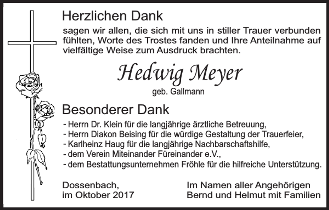 <p>Herzlichen Dank</p><p>sagen wir allen, die sich mit uns in stiller Trauer verbunden<br />fühlten, Worte des Trostes fanden und Ihre Anteilnahme auf<br />vielfältige Weise zum Ausdruck brachten.</p><p>Hedwig Meyer<br />geb. Gallmann</p><p>Besonderer Dank</p><p>- Herrn Dr. Klein für die langjährige ärztliche Betreuung,<br />- Herrn Diakon Beising für die würdige Gestaltung der Trauerfeier,<br />- Karlheinz Haug für die langjährige Nachbarschaftshilfe,<br />- dem Verein Miteinander Füreinander e.V.,<br />- dem Bestattungsunternehmen Fröhle für die hilfreiche Unterstützung.</p><p>Dossenbach,<br />im Oktober 2017</p><p>Im Namen aller Angehörigen<br />Bernd und Helmut mit Familien</p>