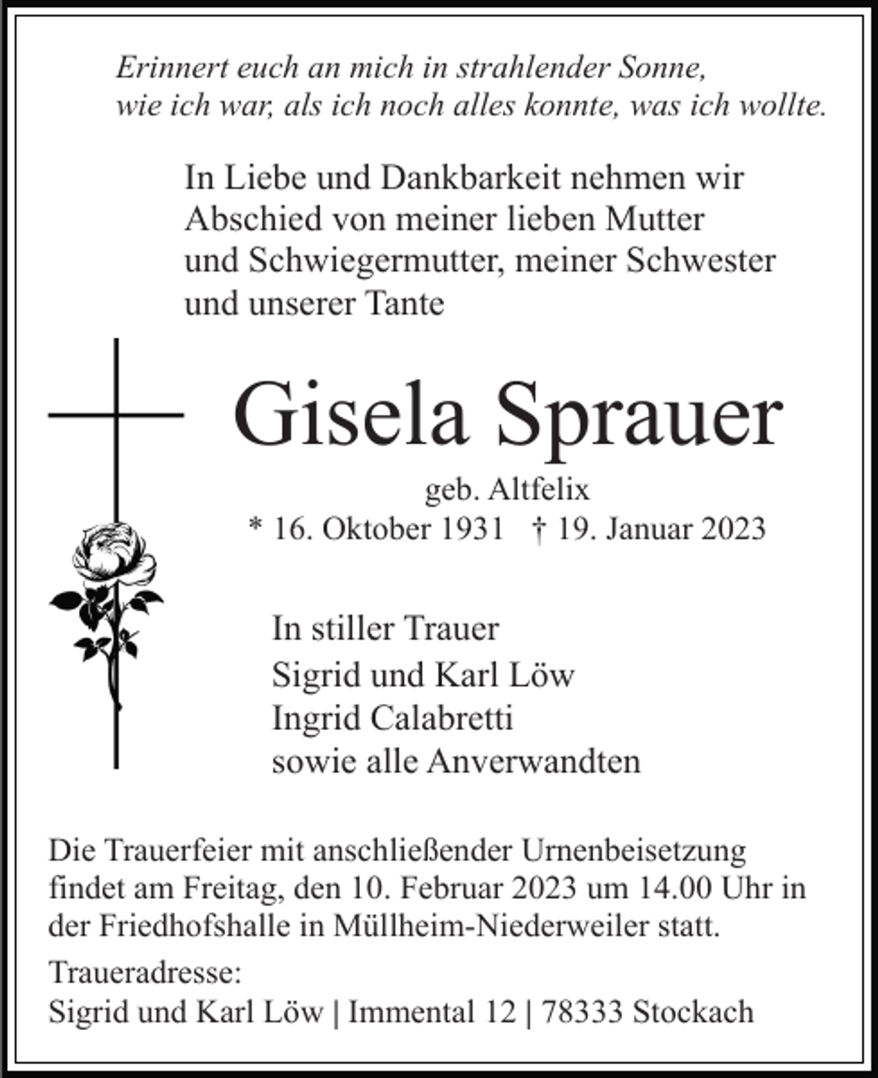 <p>Erinnert euch an mich in strahlender Sonne,<br />wie ich war, als ich noch alles konnte, was ich wollte.</p><p>In Liebe und Dankbarkeit nehmen wir<br />Abschied von meiner lieben Mutter<br />und Schwiegermutter, meiner Schwester<br />und unserer Tante</p><p>Gisela Sprauer<br />geb. Altfelix<br />* 16. Oktober 1931 † 19. Januar 2023</p><p>In stiller Trauer<br />Sigrid und Karl Löw<br />Ingrid Calabretti<br />sowie alle Anverwandten<br />Die Trauerfeier mit anschließender Urnenbeisetzung<br />findet am Freitag, den 10. Februar 2023 um 14.00 Uhr in<br />der Friedhofshalle in Müllheim-Niederweiler statt.<br />Traueradresse:<br />Sigrid und Karl Löw | Immental 12 | 78333 Stockach</p>