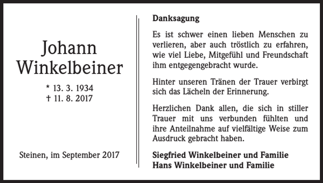 <p>Danksagung</p><p>Johann<br />Winkelbeiner<br />* 13. 3. 1934<br />† 11. 8. 2017</p><p>Steinen, im September 2017</p><p>Es ist schwer einen lieben Menschen zu<br />­verlieren, aber auch tröstlich zu erfahren,<br />wie viel Liebe, Mitgefühl und Freundschaft<br />ihm entgegengebracht wurde.<br />Hinter unseren Tränen der Trauer verbirgt<br />sich das Lächeln der Erinnerung.<br />Herzlichen Dank allen, die sich in stiller<br />Trauer mit uns verbunden fühlten und­<br />ihre Anteilnahme auf vielfältige Weise zum<br />Ausdruck gebracht haben.<br />Siegfried Winkelbeiner und Familie<br />Hans Winkelbeiner und Familie</p>