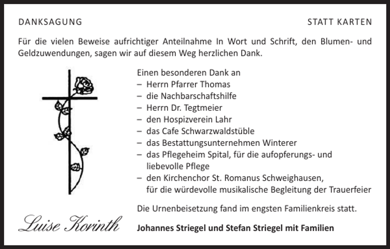 <p>DANKSAGUNG</p><p>STATT KARTEN</p><p>Für die vielen Beweise aufrichtiger Anteilnahme In Wort und Schrift, den Blumen- und<br />­Geldzuwendungen, sagen wir auf diesem Weg herzlichen Dank.<br />Einen besonderen Dank an<br />– Herrn Pfarrer Thomas<br />– die Nachbarschaftshilfe<br />– Herrn Dr. Tegtmeier<br />– den Hospizverein Lahr<br />– das Cafe Schwarzwaldstüble<br />– das Bestattungsunternehmen Winterer<br />– das Pflegeheim Spital, für die aufopferungs- und<br />liebevolle Pflege<br />– den Kirchenchor St. Romanus Schweighausen,<br />für die würdevolle ­musikalische Begleitung der Trauerfeier</p><p>Luise Korinth</p><p>Die Urnenbeisetzung fand im engsten Familienkreis statt.<br />Johannes Striegel und Stefan Striegel mit Familien</p>