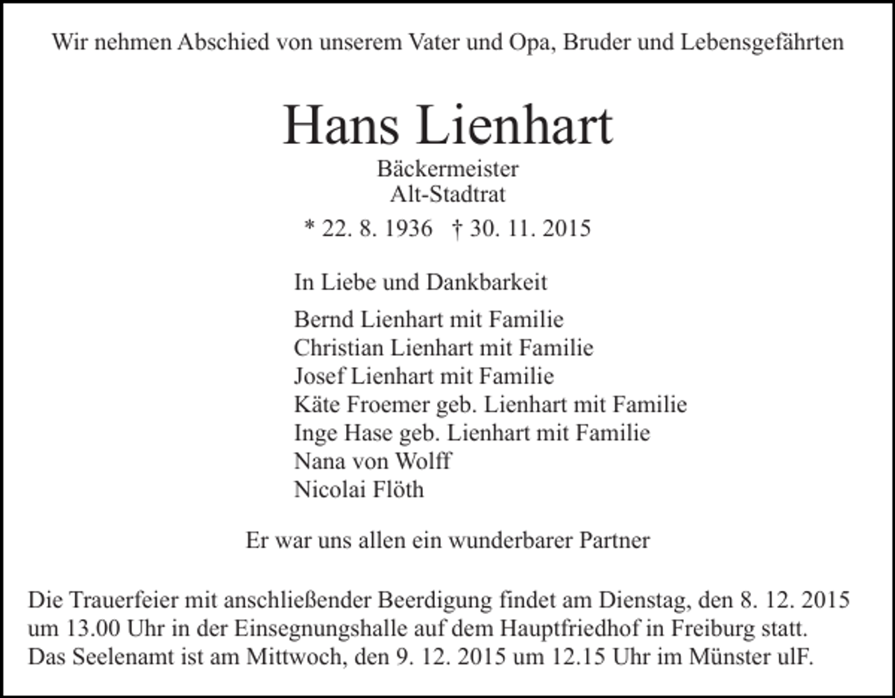 <p>Wir nehmen Abschied von unserem Vater und Opa, Bruder und Lebensgefährten</p><p>Hans Lienhart<br />Bäckermeister<br />Alt-Stadtrat<br />* 22. 8. 1936 † 30. 11. 2015</p><p>In Liebe und Dankbarkeit<br />Bernd Lienhart mit Familie<br />Christian Lienhart mit Familie<br />Josef Lienhart mit Familie<br />Käte Froemer geb. Lienhart mit Familie<br />Inge Hase geb. Lienhart mit Familie<br />Nana von Wolff<br />Nicolai Flöth<br />Er war uns allen ein wunderbarer Partner<br />Die Trauerfeier mit anschließender Beerdigung findet am Dienstag, den 8. 12. 2015<br />um 13.00 Uhr in der Einsegnungshalle auf dem Hauptfriedhof in Freiburg statt.<br />Das Seelenamt ist am Mittwoch, den 9. 12. 2015 um 12.15 Uhr im Münster ulF.</p>