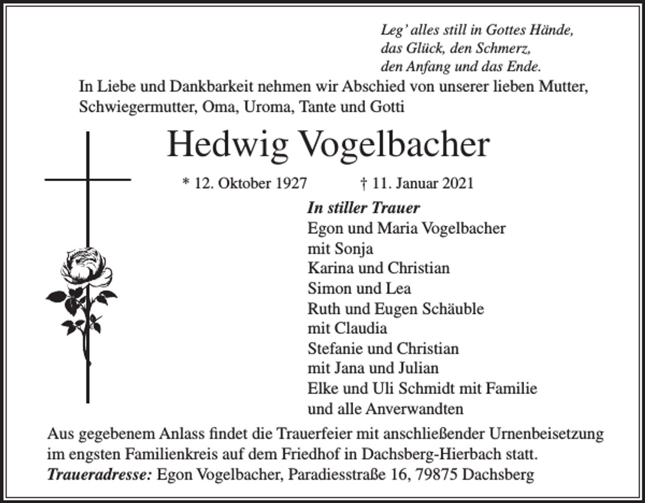 <p>Leg’ alles still in Gottes Hände,<br />das Glück, den Schmerz,<br />den Anfang und das Ende.</p><p>In Liebe und Dankbarkeit nehmen wir Abschied von unserer lieben Mutter,<br />Schwiegermutter, Oma, Uroma, Tante und Gotti</p><p>Hedwig Vogelbacher<br />* 12. Oktober 1927</p><p>† 11. Januar 2021</p><p>In stiller Trauer<br />Egon und Maria Vogelbacher<br />mit Sonja<br />Karina und Christian<br />Simon und Lea<br />Ruth und Eugen Schäuble<br />mit Claudia<br />Stefanie und Christian<br />mit Jana und Julian<br />Elke und Uli Schmidt mit Familie<br />und alle Anverwandten<br />Aus gegebenem Anlass findet die Trauerfeier mit anschließender Urnenbeisetzung<br />im engsten Familienkreis auf dem Friedhof in Dachsberg-Hierbach statt.<br />Traueradresse: Egon Vogelbacher, Paradiesstraße 16, 79875 Dachsberg</p>