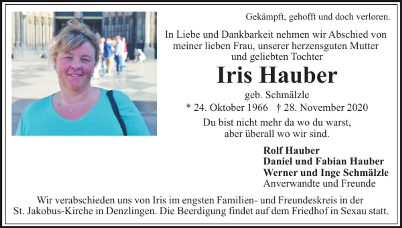 <p>Gekämpft, gehofft und doch verloren.</p><p>In Liebe und Dankbarkeit nehmen wir Abschied von<br />meiner lieben Frau, unserer herzensguten Mutter<br />und geliebten Tochter</p><p>Iris Hauber<br />geb. Schmälzle<br />* 24. Oktober 1966 † 28. November 2020<br />Du bist nicht mehr da wo du warst,<br />aber überall wo wir sind.<br />Rolf Hauber<br />Daniel und Fabian Hauber<br />Werner und Inge Schmälzle<br />Anverwandte und Freunde<br />Wir verabschieden uns von Iris im engsten Familien- und Freundeskreis in der<br />St. Jakobus-Kirche in Denzlingen. Die Beerdigung findet auf dem Friedhof in Sexau statt.</p>