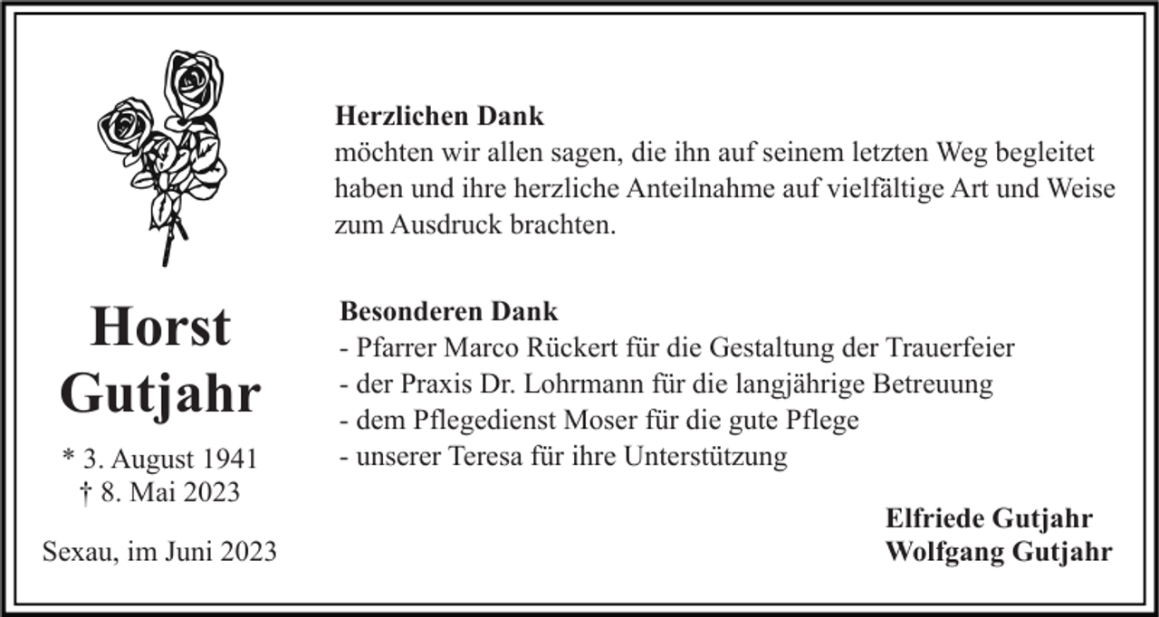 <p>Herzlichen Dank<br />möchten wir allen sagen, die ihn auf seinem letzten Weg begleitet<br />haben und ihre herzliche Anteilnahme auf vielfältige Art und Weise<br />zum Ausdruck brachten.</p><p>Horst<br />Gutjahr<br />* 3. August 1941<br />† 8. Mai 2023<br />Sexau, im Juni 2023</p><p>Besonderen Dank<br />- Pfarrer Marco Rückert für die Gestaltung der Trauerfeier<br />- der Praxis Dr. Lohrmann für die langjährige Betreuung<br />- dem Pflegedienst Moser für die gute Pflege<br />- unserer Teresa für ihre Unterstützung<br />Elfriede Gutjahr<br />Wolfgang Gutjahr</p>