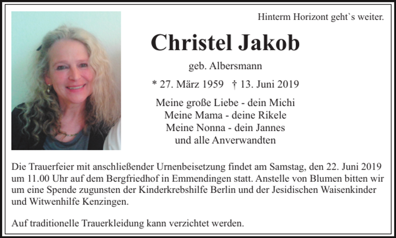 <p>Hinterm Horizont geht`s weiter.</p><p>Christel Jakob<br />geb. Albersmann<br />* 27. März 1959 † 13. Juni 2019<br />Meine große Liebe - dein Michi<br />Meine Mama - deine Rikele<br />Meine Nonna - dein Jannes<br />und alle Anverwandten<br />Die Trauerfeier mit anschließender Urnenbeisetzung findet am Samstag, den 22. Juni 2019<br />um 11.00 Uhr auf dem Bergfriedhof in Emmendingen statt. Anstelle von Blumen bitten wir<br />um eine Spende zugunsten der Kinderkrebshilfe Berlin und der Jesidischen Waisenkinder<br />und Witwenhilfe Kenzingen.<br />Auf traditionelle Trauerkleidung kann verzichtet werden.</p>