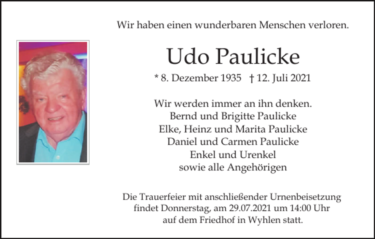 <p>Wir haben einen wunderbaren Menschen verloren.</p><p>Udo Paulicke<br />* 8. Dezember 1935 † 12. Juli 2021<br />Wir werden immer an ihn denken.<br />Bernd und Brigitte Paulicke<br />Elke, Heinz und Marita Paulicke<br />Daniel und Carmen Paulicke<br />Enkel und Urenkel<br />sowie alle Angehörigen<br />Die Trauerfeier mit anschließender Urnenbeisetzung<br />findet Donnerstag, am 29.07.2021 um 14:00 Uhr<br />auf dem Friedhof in Wyhlen statt.</p>