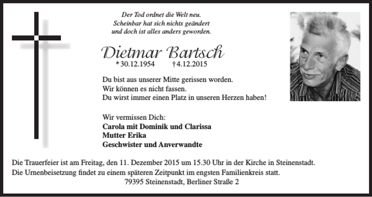 <p>Der Tod ordnet die Welt neu.<br />Scheinbar hat sich nichts geändert<br />und doch ist alles anders geworden.</p><p>Dietmar Bartsch<br />* 30.12.1954</p><p>† 4.12.2015</p><p>Du bist aus unserer Mitte gerissen worden.<br />Wir können es nicht fassen.<br />Du wirst immer einen Platz in unseren Herzen haben!<br />Wir vermissen Dich:<br />Carola mit Dominik und Clarissa<br />Mutter Erika<br />Geschwister und Anverwandte<br />Die Trauerfeier ist am Freitag, den 11. Dezember 2015 um 15.30 Uhr in der Kirche in Steinenstadt.<br />Die Urnenbeisetzung findet zu einem späteren Zeitpunkt im engsten Familienkreis statt.<br />79395 Steinenstadt, Berliner Straße 2</p>