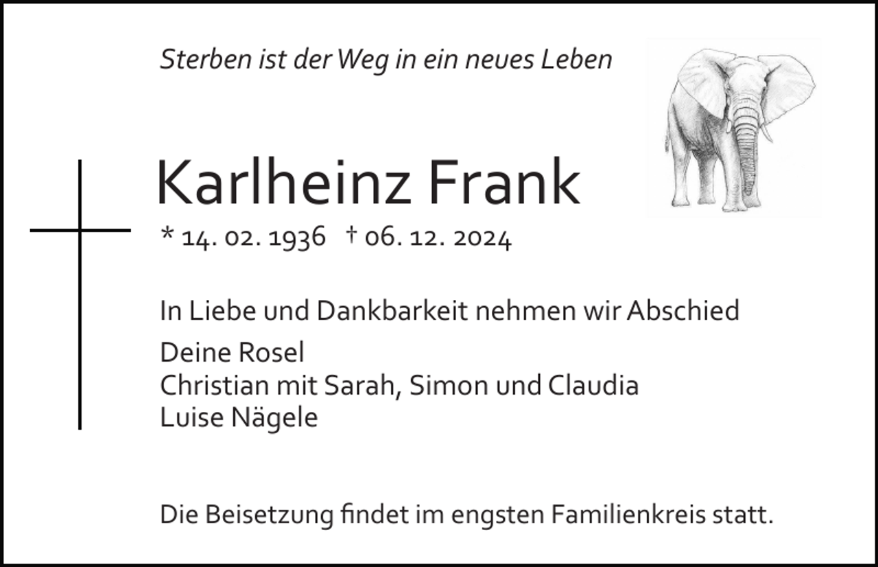 <p>Sterben ist der Weg in ein neues Leben</p><p>Karlheinz Frank<br />* 14. 02. 1936 † 06. 12. 2024<br />In Liebe und Dankbarkeit nehmen wir Abschied<br />Deine Rosel<br />Christian mit Sarah, Simon und Claudia<br />Luise Nägele<br />Die Beisetzung ﬁndet im engsten Familienkreis statt.</p>