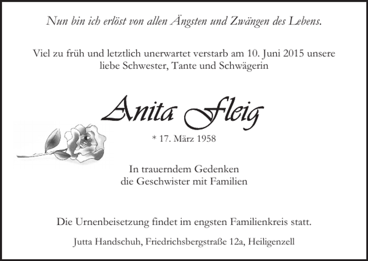 <p>Nun bin ich erlöst von allen Ängsten und Zwängen des Lebens.<br />Viel zu früh und letztlich unerwartet verstarb am 10. Juni 2015 unsere<br />liebe Schwester, Tante und Schwägerin</p><p>* 17. März 1958</p><p>In trauerndem Gedenken<br />die Geschwister mit Familien<br />Die Urnenbeisetzung findet im engsten Familienkreis statt.<br />Jutta Handschuh, Friedrichsbergstraße 12a, Heiligenzell</p>