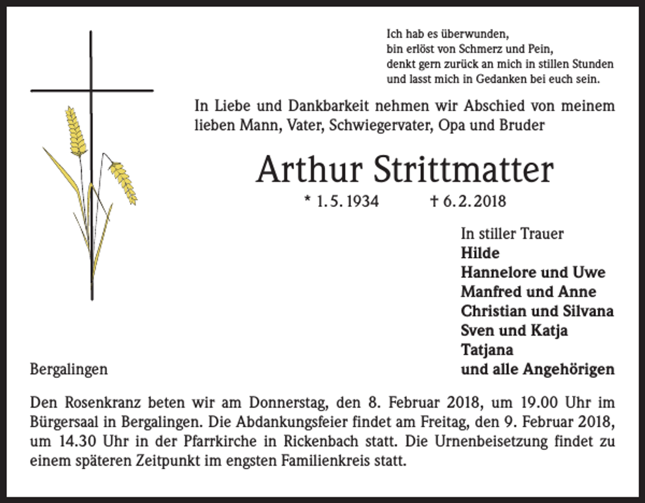 <p>Ich hab es überwunden,<br />bin erlöst von Schmerz und Pein,<br />denkt gern zurück an mich in stillen Stunden<br />und lasst mich in Gedanken bei euch sein.</p><p>In Liebe und Dankbarkeit nehmen wir Abschied von meinem<br />lieben Mann, Vater, Schwiegervater, Opa und Bruder</p><p>Arthur Strittmatter<br />* 1. 5. 1934 † 6. 2. 2018</p><p>Bergalingen</p><p>In stiller Trauer<br />Hilde<br />Hannelore und Uwe<br />Manfred und Anne<br />Christian und Silvana<br />Sven und Katja<br />Tatjana<br />und alle Angehörigen</p><p>Den Rosenkranz beten wir am Donnerstag, den 8. Februar 2018, um 19.00 Uhr im<br />­Bürgersaal in Bergalingen. Die Abdankungsfeier findet am Freitag, den 9. Februar 2018,<br />um 14.30 Uhr in der Pfarrkirche in Rickenbach statt. Die Urnenbeisetzung findet zu<br />­einem späteren Zeitpunkt im engsten Familienkreis statt.</p>