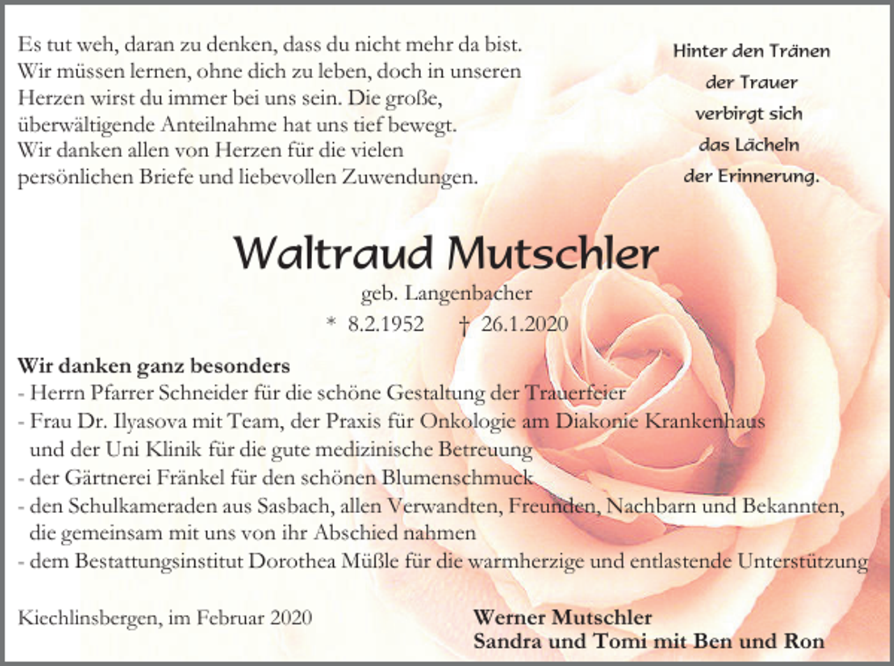 <p>Es tut weh, daran zu denken, dass du nicht mehr da bist.<br />Wir müssen lernen, ohne dich zu leben, doch in unseren<br />Herzen wirst du immer bei uns sein. Die große,<br />überwältigende Anteilnahme hat uns tief bewegt.<br />Wir danken allen von Herzen für die vielen<br />persönlichen Briefe und liebevollen Zuwendungen.</p><p>Hinter den Tränen<br />der Trauer<br />verbirgt sich<br />das Lächeln<br />der Erinnerung.</p><p>Waltraud Mutschler<br />geb. Langenbacher<br />* 8.2.1952 † 26.1.2020<br />Wir danken ganz besonders<br />- Herrn Pfarrer Schneider für die schöne Gestaltung der Trauerfeier<br />- Frau Dr. Ilyasova mit Team, der Praxis für Onkologie am Diakonie Krankenhaus<br />und der Uni Klinik für die gute medizinische Betreuung<br />- der Gärtnerei Fränkel für den schönen Blumenschmuck<br />- den Schulkameraden aus Sasbach, allen Verwandten, Freunden, Nachbarn und Bekannten,<br />die gemeinsam mit uns von ihr Abschied nahmen<br />- dem Bestattungsinstitut Dorothea Müßle für die warmherzige und entlastende Unterstützung<br />Kiechlinsbergen, im Februar 2020</p><p>Werner Mutschler<br />Sandra und Tomi mit Ben und Ron</p>