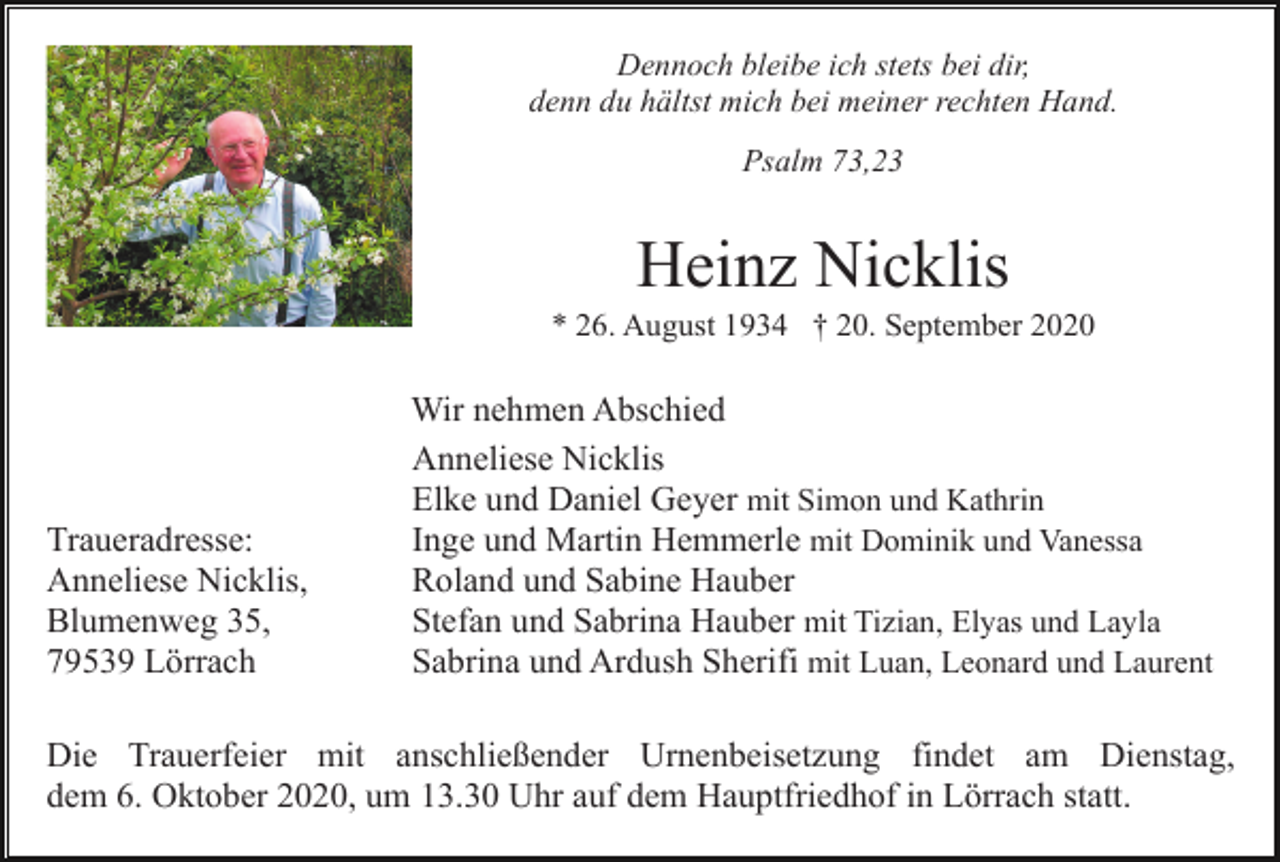 <p>Dennoch bleibe ich stets bei dir,<br />denn du hältst mich bei meiner rechten Hand.<br />Psalm 73,23</p><p>Heinz Nicklis<br />* 26. August 1934 † 20. September 2020</p><p>Traueradresse:<br />Anneliese Nicklis,<br />Blumenweg 35,<br />79539 Lörrach</p><p>Wir nehmen Abschied<br />Anneliese Nicklis<br />Elke und Daniel Geyer mit Simon und Kathrin<br />Inge und Martin Hemmerle mit Dominik und Vanessa<br />Roland und Sabine Hauber<br />Stefan und Sabrina Hauber mit Tizian, Elyas und Layla<br />Sabrina und Ardush Sherifi mit Luan, Leonard und Laurent</p><p>Die Trauerfeier mit anschließender Urnenbeisetzung findet am Dienstag,<br />dem 6. Oktober 2020, um 13.30 Uhr auf dem Hauptfriedhof in Lörrach statt.</p>