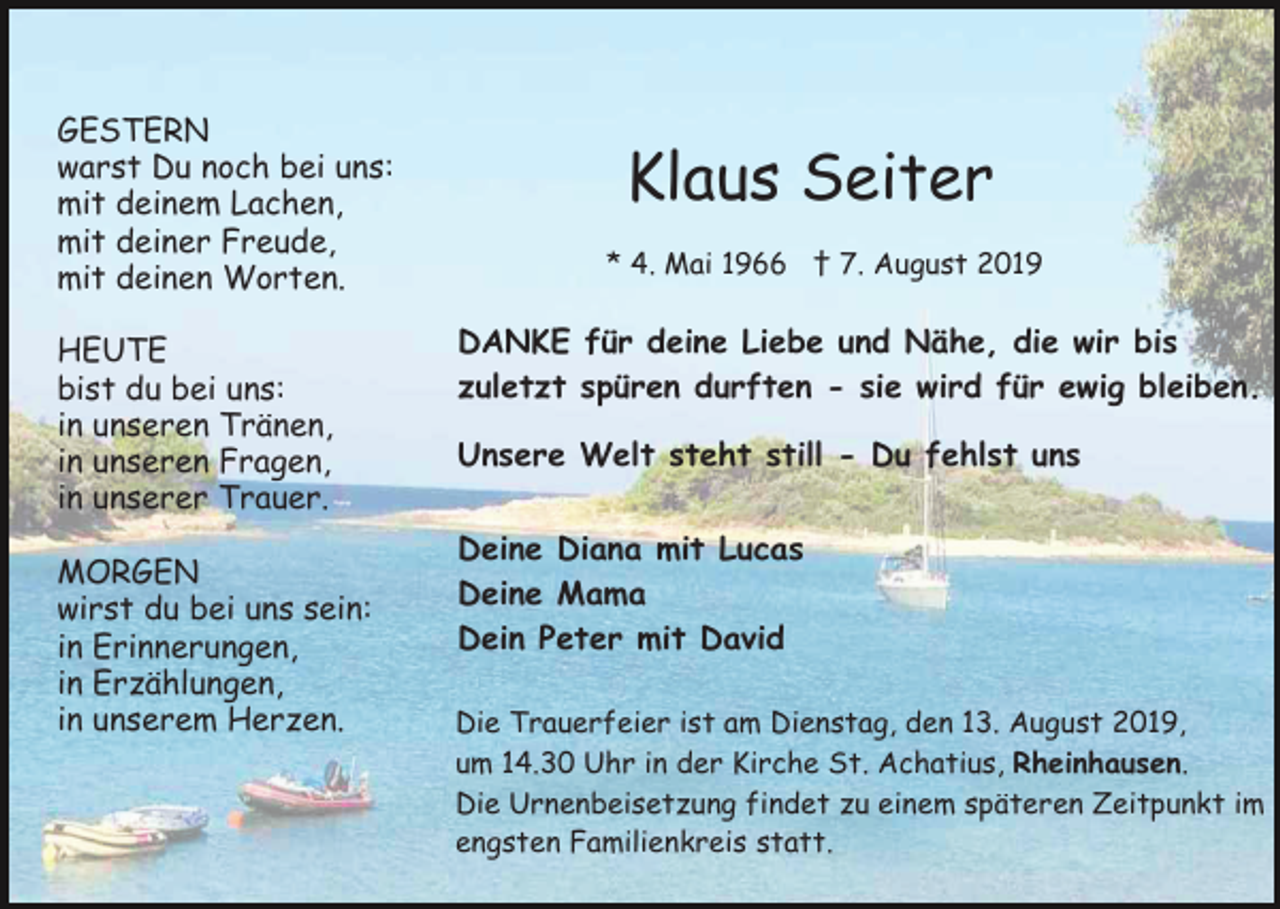 <p>GESTERN<br />warst Du noch bei uns:<br />mit deinem Lachen,<br />mit deiner Freude,<br />mit deinen Worten.<br />HEUTE<br />bist du bei uns:<br />in unseren Tränen,<br />in unseren Fragen,<br />in unserer Trauer.<br />MORGEN<br />wirst du bei uns sein:<br />in Erinnerungen,<br />in Erzählungen,<br />in unserem Herzen.</p><p>Klaus Seiter<br />* 4. Mai 1966 † 7. August 2019</p><p>DANKE für deine Liebe und Nähe, die wir bis<br />zuletzt spüren durften - sie wird für ewig bleiben.<br />Unsere Welt steht still - Du fehlst uns<br />Deine Diana mit Lucas<br />Deine Mama<br />Dein Peter mit David<br />Die Trauerfeier ist am Dienstag, den 13. August 2019,<br />um 14.30 Uhr in der Kirche St. Achatius, Rheinhausen.<br />Die Urnenbeisetzung findet zu einem späteren Zeitpunkt im<br />engsten Familienkreis statt.</p>