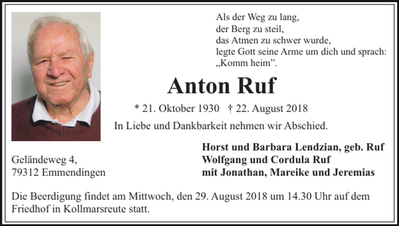<p>Als der Weg zu lang,<br />der Berg zu steil,<br />das Atmen zu schwer wurde,<br />legte Gott seine Arme um dich und sprach:<br />„Komm heim”.</p><p>Anton Ruf<br />* 21. Oktober 1930 † 22. August 2018<br />In Liebe und Dankbarkeit nehmen wir Abschied.<br />Geländeweg 4,<br />79312 Emmendingen</p><p>Horst und Barbara Lendzian, geb. Ruf<br />Wolfgang und Cordula Ruf<br />mit Jonathan, Mareike und Jeremias</p><p>Die Beerdigung findet am Mittwoch, den 29. August 2018 um 14.30 Uhr auf dem<br />Friedhof in Kollmarsreute statt.</p>