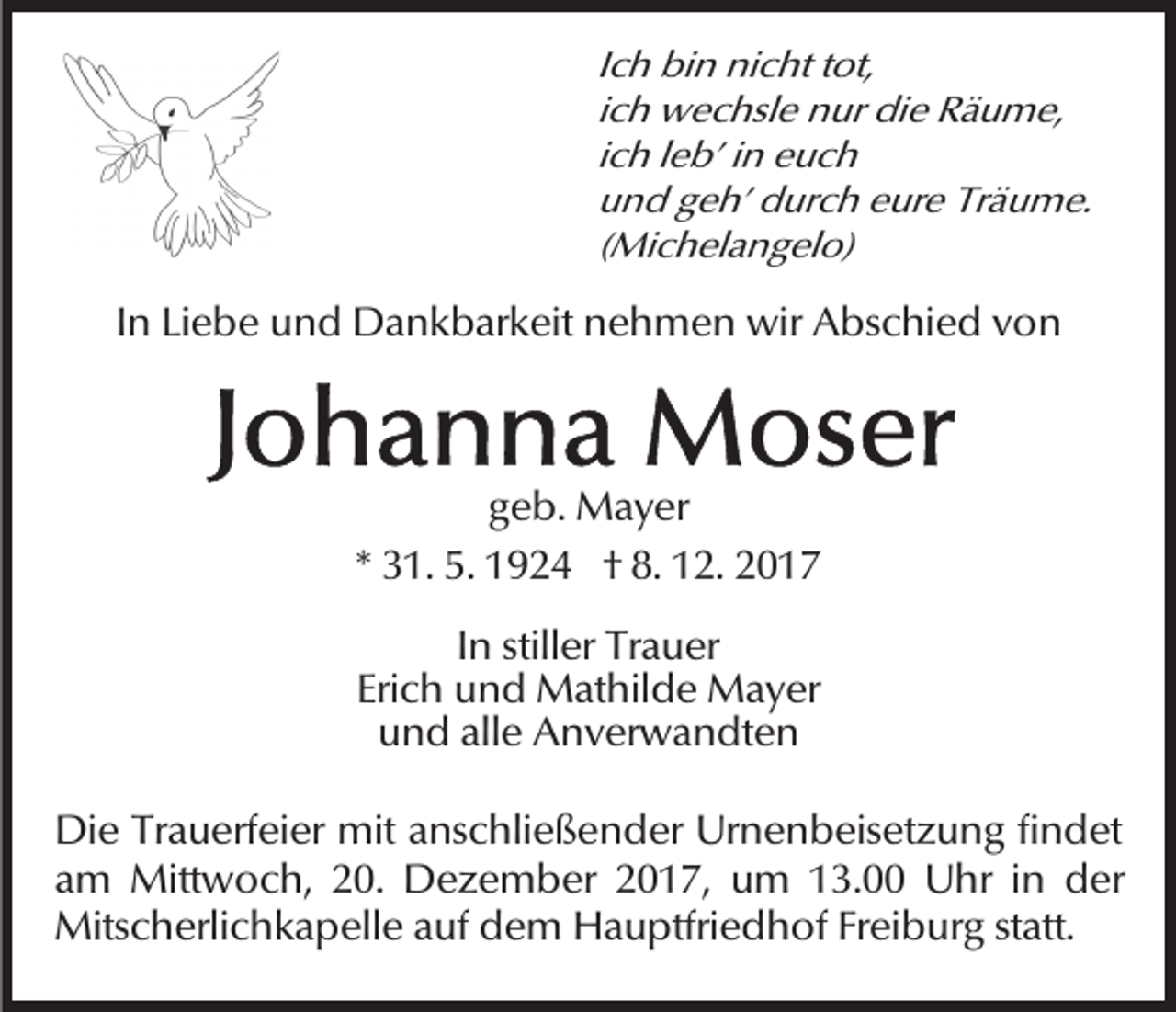 <p>Ich<br />I c h bin<br />bi n nicht<br />ni c ht tot,<br />t ot,<br />iich<br />c h wechsle<br />w e c hsl e nur<br />n ur die<br />di e Räume,<br />R äu m e,<br />i c h lleb’<br />e b’ iinn euch<br />e uc h<br />ich<br />und<br />Träume.<br />u n d ggeh’<br />e h’ durch<br />d ur c h eeure<br />ur e Tr<br />ä u m e.<br />(Michelangelo)<br />( Mi c h el a n g el o)</p><p>IInn Liebe<br />Li e b e und<br />u n d Dankbarkeit<br />D a n k b ar keit nehmen<br />n e h m e n wir<br />wir Abschied<br />A bs c hi e d vvon<br />on</p><p>geb.<br />g e b. Mayer<br />M a y er<br />** 31.<br />3 1. 5.<br />5. 1924<br />1 9 2 4 †† 8.<br />8. 12.<br />1 2. 2017<br />20 1 7<br />In<br />I n stiller<br />still er Trauer<br />Tr a u er<br />Erich<br />Eri<br />c h und<br />u n d Mathilde<br />M at hil d e Mayer<br />M a y er<br />uund<br />n d all<br />e Anverwandten<br />A n v er w a n dt e n<br />alle<br />Die<br />Di<br />e TrTrauerfeier<br />a u erf ei er mit<br />mit aanschließender<br />ns c hli e ß e n d er Urnenbeisetzung<br />Ur n e n b eis et z u n g fifindet<br />n d et<br />am<br />a m Mittwoch,<br />Mitt w o c h, 20.<br />2 0. Dezember<br />D e z e m b er 2017,<br />2 0 1 7, um<br />u m 13.00<br />1 3. Uhr<br />U hr iin<br />n der<br />d er<br />Mits c h erli c h k a p ell e a auf<br />u f dem<br />d e m Hauptfriedhof<br />H a u ptfri e d h of Freiburg<br />Frei b ur g ststatt.<br />att.<br />Mitscherlichkapelle</p>