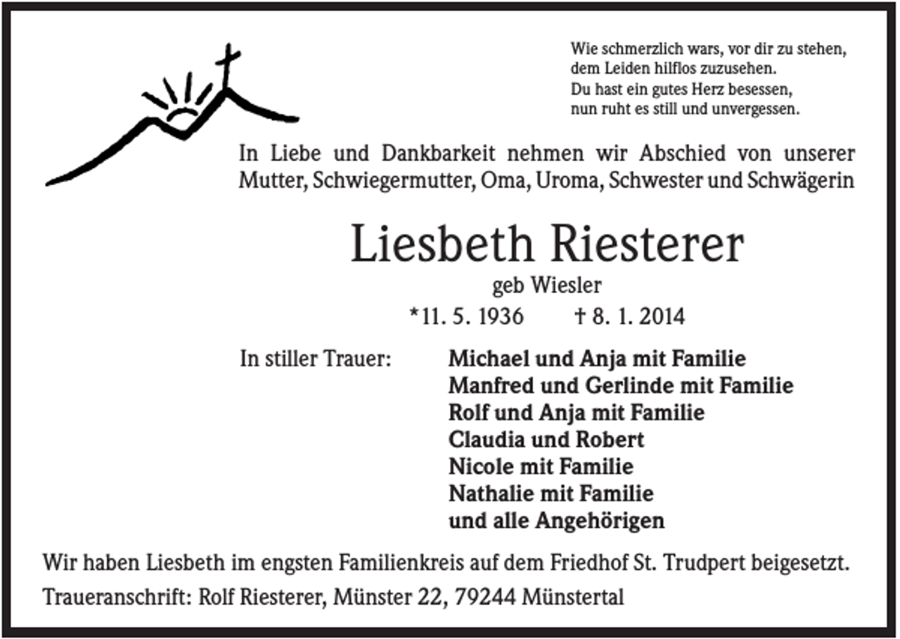 <p>Wie schmerzlich wars, vor dir zu stehen,<br />dem Leiden hilflos zuzusehen.<br />Du hast ein gutes Herz besessen,<br />nun ruht es still und unvergessen.</p><p>In Liebe und Dankbarkeit nehmen wir Abschied von unserer<br />Mutter, Schwiegermutter, Oma, Uroma, Schwester und Schwägerin</p><p>Liesbeth Riesterer<br />geb Wiesler<br />*11. 5. 1936<br />† 8. 1. 2014<br />In stiller Trauer:</p><p>Michael und Anja mit Familie<br />Manfred und Gerlinde mit Familie<br />Rolf und Anja mit Familie<br />Claudia und Robert<br />Nicole mit Familie<br />Nathalie mit Familie<br />und alle Angehörigen</p><p>Wir haben Liesbeth im engsten Familienkreis auf dem Friedhof St. Trudpert beigesetzt.<br />Traueranschrift: Rolf Riesterer, Münster 22, 79244 Münstertal</p>