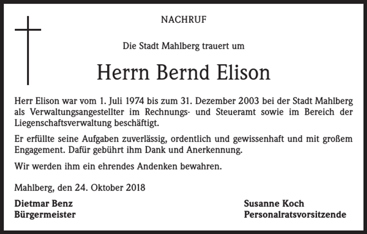 <p>NACHRUF<br />Die Stadt Mahlberg trauert um</p><p>Herrn Bernd Elison<br />Herr Elison war vom 1. Juli 1974 bis zum 31. Dezember 2003 bei der Stadt Mahlberg<br />als ­Verwaltungsangestellter im Rechnungs- und Steueramt sowie im Bereich der<br />­Liegenschaftsverwaltung beschäftigt.<br />Er erfüllte seine Aufgaben zuverlässig, ordentlich und gewissenhaft und mit großem<br />Engagement. Dafür gebührt ihm Dank und Anerkennung.<br />Wir werden ihm ein ehrendes Andenken bewahren.<br />Mahlberg, den 24. Oktober 2018<br />Dietmar Benz<br />Bürgermeister</p><p>Susanne Koch<br />Personalratsvorsitzende</p>