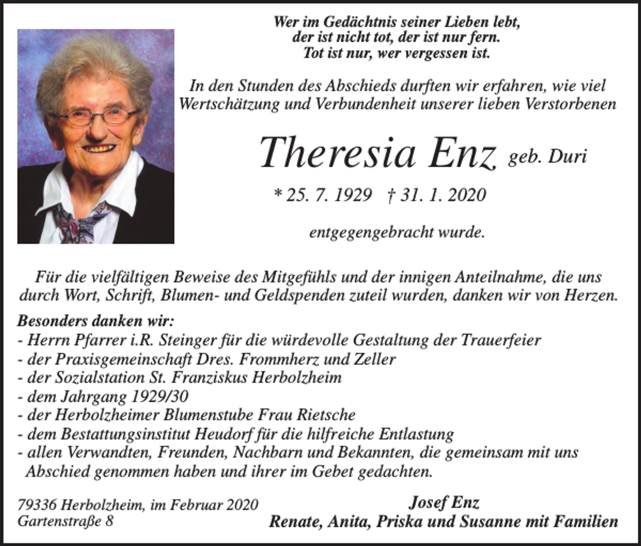 <p>Wer im Gedächtnis seiner Lieben lebt,<br />der ist nicht tot, der ist nur fern.<br />Tot ist nur, wer vergessen ist.</p><p>In den Stunden des Abschieds durften wir erfahren, wie viel<br />Wertschätzung und Verbundenheit unserer lieben Verstorbenen</p><p>Theresia Enz geb. Duri<br />* 25. 7. 1929 † 31. 1. 2020<br />entgegengebracht wurde.<br />Für die vielfältigen Beweise des Mitgefühls und der innigen Anteilnahme, die uns<br />durch Wort, Schrift, Blumen- und Geldspenden zuteil wurden, danken wir von Herzen.<br />Besonders danken wir:<br />- Herrn Pfarrer i.R. Steinger für die würdevolle Gestaltung der Trauerfeier<br />- der Praxisgemeinschaft Dres. Frommherz und Zeller<br />- der Sozialstation St. Franziskus Herbolzheim<br />- dem Jahrgang 1929/30<br />- der Herbolzheimer Blumenstube Frau Rietsche<br />- dem Bestattungsinstitut Heudorf für die hilfreiche Entlastung<br />- allen Verwandten, Freunden, Nachbarn und Bekannten, die gemeinsam mit uns<br />Abschied genommen haben und ihrer im Gebet gedachten.<br />Josef Enz<br />79336 Herbolzheim, im Februar 2020<br />Gartenstraße 8<br />Renate, Anita, Priska und Susanne mit Familien</p>