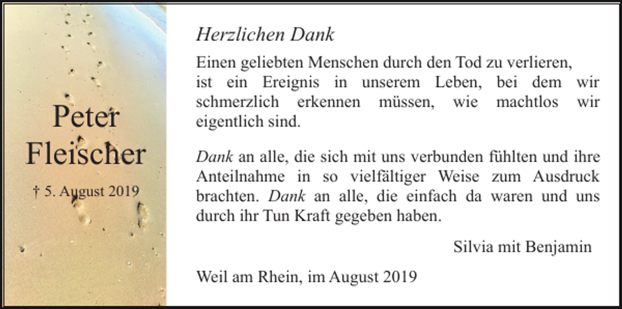 <p>Herzlichen Dank</p><p>Peter<br />Fleischer<br />† 5. August 2019</p><p>Einen geliebten Menschen durch den Tod zu verlieren,<br />ist ein Ereignis in unserem Leben, bei dem wir<br />schmerzlich erkennen müssen, wie machtlos wir<br />eigentlich sind.<br />Dank an alle, die sich mit uns verbunden fühlten und ihre<br />Anteilnahme in so vielfältiger Weise zum Ausdruck<br />brachten. Dank an alle, die einfach da waren und uns<br />durch ihr Tun Kraft gegeben haben.<br />Silvia mit Benjamin<br />Weil am Rhein, im August 2019</p>