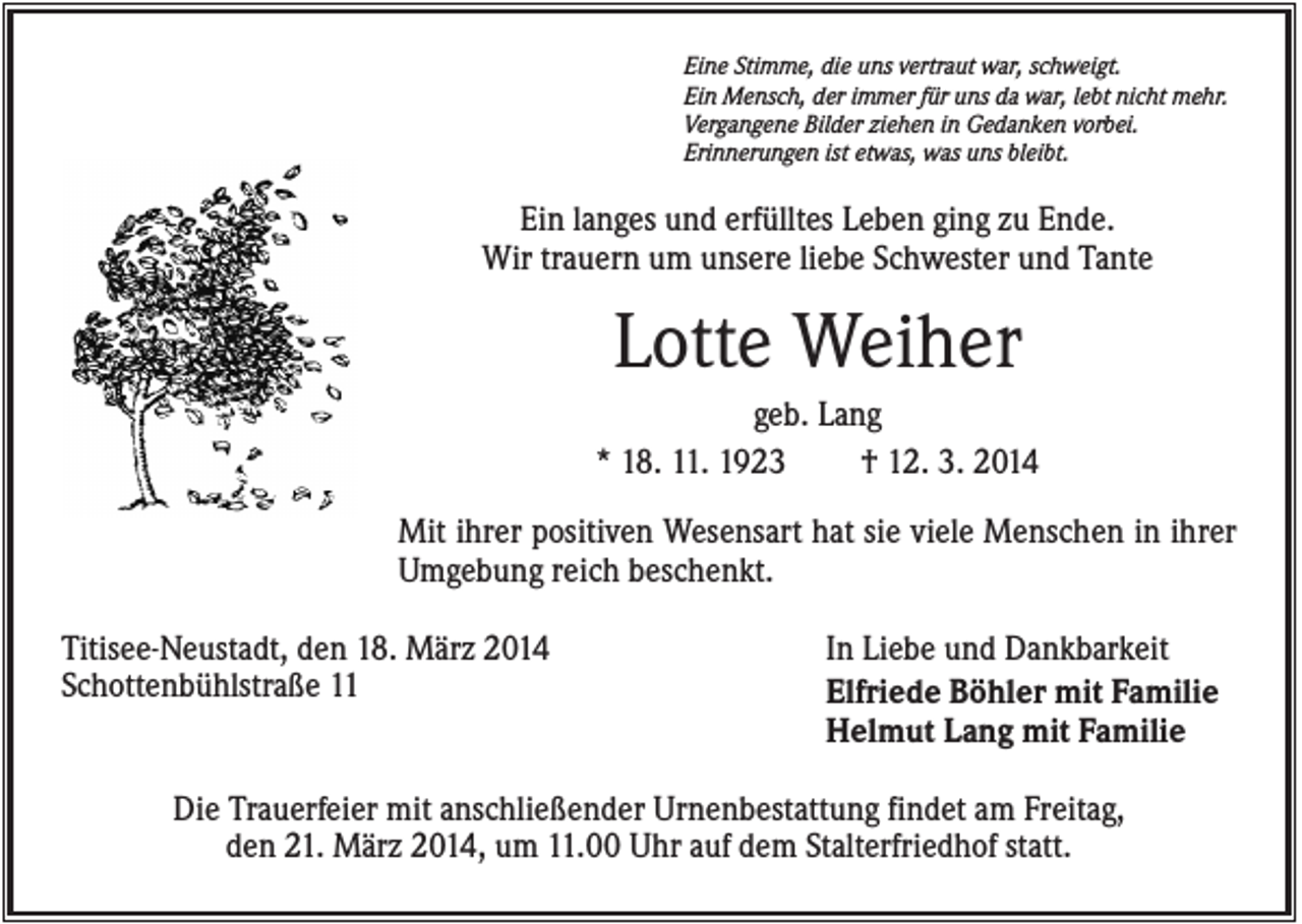 <p>Eine Stimme, die uns vertraut war, schweigt.<br />Ein Mensch, der immer für uns da war, lebt nicht mehr.<br />Vergangene Bilder ziehen in Gedanken vorbei.<br />Erinnerungen ist etwas, was uns bleibt.</p><p>Ein langes und erfülltes Leben ging zu Ende.<br />Wir trauern um unsere liebe Schwester und Tante</p><p>Lotte Weiher<br />geb. Lang<br />* 18. 11. 1923<br />† 12. 3. 2014<br />Mit ihrer positiven Wesensart hat sie viele Menschen in ihrer<br />Umgebung reich beschenkt.<br />Titisee-Neustadt, den 18. März 2014<br />Schottenbühlstraße 11</p><p>In Liebe und Dankbarkeit<br />Elfriede Böhler mit Familie<br />Helmut Lang mit Familie</p><p>Die Trauerfeier mit anschließender Urnenbestattung findet am Freitag,<br />den 21. März 2014, um 11.00 Uhr auf dem Stalterfriedhof statt.</p>