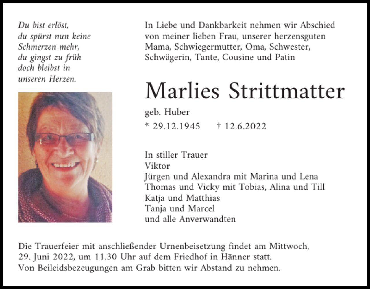 <p>Du bist erlöst,<br />du spürst nun keine<br />Schmerzen mehr,<br />du gingst zu früh<br />doch bleibst in<br />unseren Herzen.</p><p>In Liebe und Dankbarkeit nehmen wir Abschied<br />von meiner lieben Frau, unserer herzensguten<br />Mama, Schwiegermutter, Oma, Schwester,<br />Schwägerin, Tante, Cousine und Patin</p><p>Marlies Strittmatter<br />geb. Huber<br />* 29.12.1945</p><p>† 12.6.2022</p><p>In stiller Trauer<br />Viktor<br />Jürgen und Alexandra mit Marina und Lena<br />Thomas und Vicky mit Tobias, Alina und Till<br />Katja und Matthias<br />Tanja und Marcel<br />und alle Anverwandten<br />Die Trauerfeier mit anschließender Urnenbeisetzung findet am Mittwoch,<br />29. Juni 2022, um 11.30 Uhr auf dem Friedhof in Hänner statt.<br />Von Beileidsbezeugungen am Grab bitten wir Abstand zu nehmen.</p>