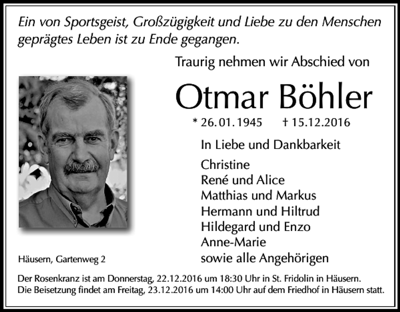 <p>Ein von Sportsgeist, Großzügigkeit und Liebe zu den Menschen<br />geprägtes Leben ist zu Ende gegangen.<br />Traurig nehmen wir Abschied von</p><p>Otmar Böhler<br />* 26. 01. 1945</p><p>† 15.12.2016</p><p>In Liebe und Dankbarkeit</p><p>Häusern, Gartenweg 2</p><p>Christine<br />René und Alice<br />Matthias und Markus<br />Hermann und Hiltrud<br />Hildegard und Enzo<br />Anne-Marie<br />sowie alle Angehörigen</p><p>Der Rosenkranz ist am Donnerstag, 22.12.2016 um 18:30 Uhr in St. Fridolin in Häusern.<br />Die Beisetzung findet am Freitag, 23.12.2016 um 14:00 Uhr auf dem Friedhof in Häusern statt.</p>