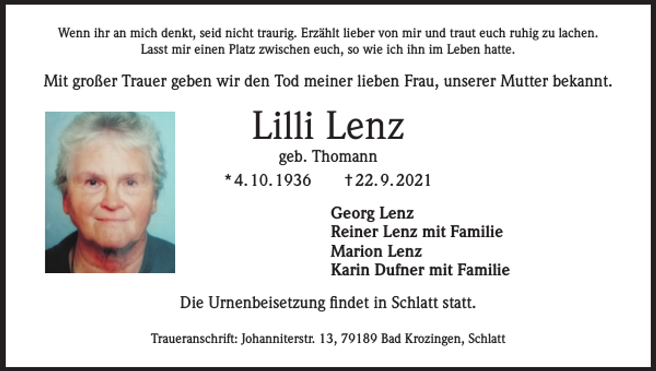 <p>Wenn ihr an mich denkt, seid nicht traurig. Erzählt lieber von mir und traut euch ruhig zu lachen.<br />Lasst mir einen Platz zwischen euch, so wie ich ihn im Leben hatte.</p><p>Mit großer Trauer geben wir den Tod meiner lieben Frau, unserer Mutter bekannt.</p><p>Lilli Lenz</p><p>geb. Thomann<br />* 4. 10. 1936 † 22. 9. 2021<br />Georg Lenz<br />Reiner Lenz mit Familie<br />Marion Lenz<br />Karin Dufner mit Familie<br />Die Urnenbeisetzung findet in Schlatt statt.<br />Traueranschrift: Johanniterstr. 13, 79189 Bad Krozingen, Schlatt</p>
