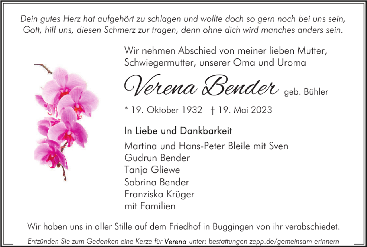 <p>Dein gutes Herz hat aufgehört zu schlagen und wollte doch so gern noch bei uns sein,<br />Gott, hilf uns, diesen Schmerz zur tragen, denn ohne dich wird manches anders sein.</p><p>Wir nehmen Abschied von meiner lieben Mutter,<br />Schwiegermutter, unserer Oma und Uroma</p><p>Verena Bender</p><p>geb. Bühler</p><p>* 19. Oktober 1932 † 19. Mai 2023</p><p>Martina und Hans-Peter Bleile mit Sven<br />Gudrun Bender<br />Tanja Gliewe<br />Sabrina Bender<br />Franziska Krüger<br />mit Familien<br />Wir haben uns in aller Stille auf dem Friedhof in Buggingen von ihr verabschiedet.<br />Entzünden Sie zum Gedenken eine Kerze für</p><p>unter: bestattungen-zepp.de/gemeinsam-erinnern</p>