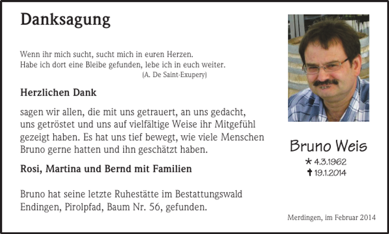 <p>Danksagung<br />Wenn ihr mich sucht, sucht mich in euren Herzen.<br />Habe ich dort eine Bleibe gefunden, lebe ich in euch weiter.<br />(A. De Saint-Exupery)</p><p>Herzlichen Dank<br />sagen wir allen, die mit uns getrauert, an uns gedacht,<br />uns getröstet und uns auf vielfältige Weise ihr Mitgefühl<br />gezeigt haben. Es hat uns tief bewegt, wie viele Menschen<br />Bruno gerne hatten und ihn geschätzt haben.<br />Rosi, Martina und Bernd mit Familien<br />Bruno hat seine letzte Ruhestätte im Bestattungswald<br />Endingen, Pirolpfad, Baum Nr. 56, gefunden.</p><p><br /></p><p>Merdingen, im Februar 2014</p>