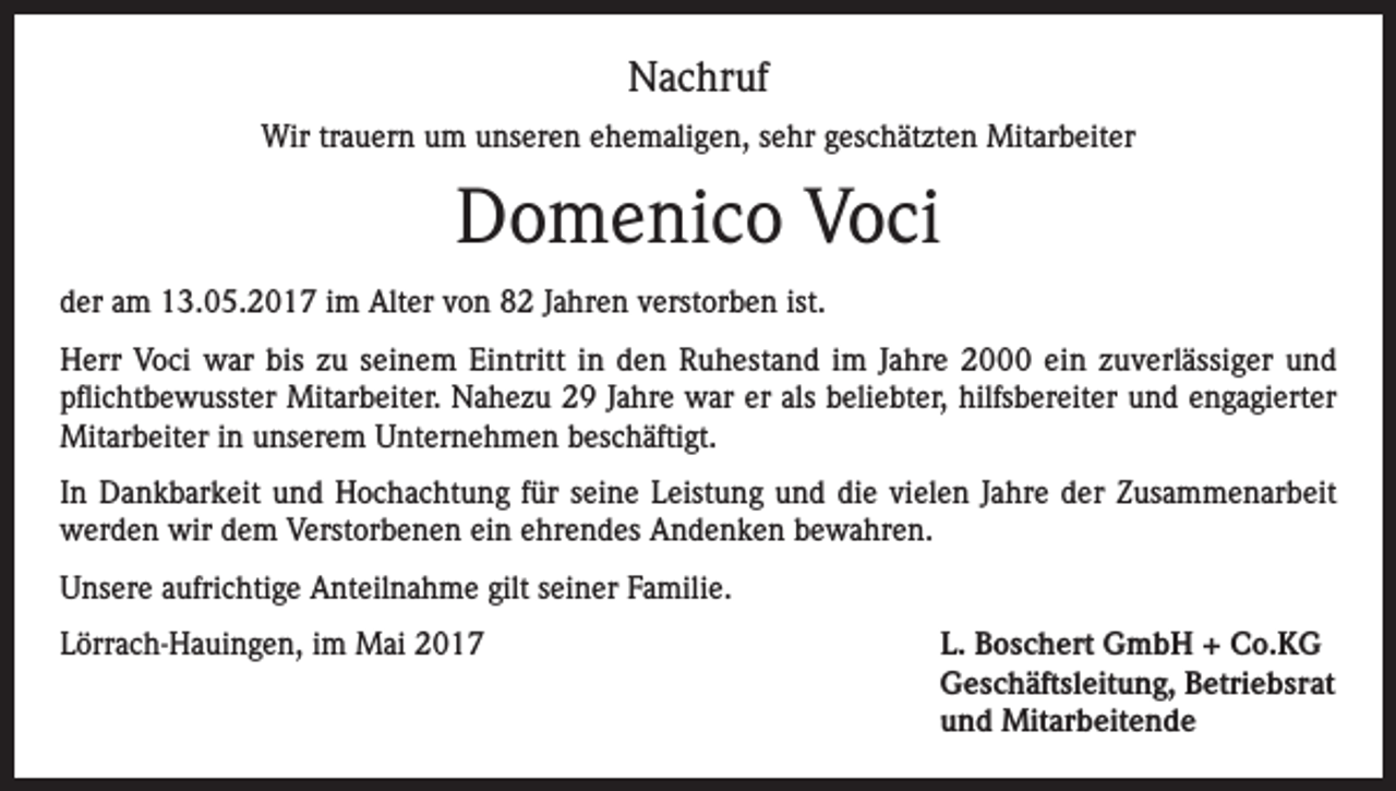 <p>Nachruf<br />Wir trauern um unseren ehemaligen, sehr geschätzten Mitarbeiter</p><p>Domenico Voci<br />der am 13.05.2017 im Alter von 82 Jahren verstorben ist.<br />Herr Voci war bis zu seinem Eintritt in den Ruhestand im Jahre 2000 ein zuverlässiger und<br />pflichtbewusster Mitarbeiter. Nahezu 29 Jahre war er als beliebter, hilfsbereiter und engagierter<br />Mitarbeiter in unserem Unternehmen beschäftigt.<br />In Dankbarkeit und Hochachtung für seine Leistung und die vielen Jahre der Zusammenarbeit<br />werden wir dem Verstorbenen ein ehrendes Andenken bewahren.<br />Unsere aufrichtige Anteilnahme gilt seiner Familie.<br />Lörrach-Hauingen, im Mai 2017</p><p>. Boschert GmbH + Co.KG<br />L<br />Geschäftsleitung, Betriebsrat<br />und Mitarbeitende</p>